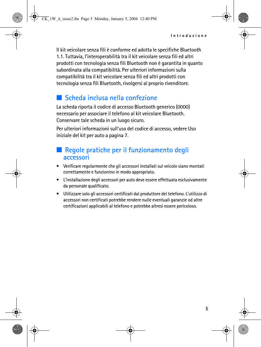 Introduzione5Il kit veicolare senza fili è conforme ed adotta le specifiche Bluetooth 1.1. Tuttavia, l’interoperabilità tra il kit veicolare senza fili ed altri prodotti con tecnologia senza fili Bluetooth non è garantita in quanto subordinata alla compatibilità. Per ulteriori informazioni sulla compatibilità tra il kit veicolare senza fili ed altri prodotti con tecnologia senza fili Bluetooth, rivolgersi al proprio rivenditore.■Scheda inclusa nella confezioneLa scheda riporta il codice di accesso Bluetooth generico (0000) necessario per associare il telefono al kit veicolare Bluetooth. Conservare tale scheda in un luogo sicuro. Per ulteriori informazioni sull&apos;uso del codice di accesso, vedere Uso iniziale del kit per auto a pagina 7.■Regole pratiche per il funzionamento degli accessori• Verificare regolarmente che gli accessori installati sul veicolo siano montati correttamente e funzionino in modo appropriato.• L&apos;installazione degli accessori per auto deve essere effettuata esclusivamente da personale qualificato.• Utilizzare solo gli accessori certificati dal produttore del telefono. L&apos;utilizzo di accessori non certificati potrebbe rendere nulle eventuali garanzie od altre certificazioni applicabili al telefono e potrebbe altresì essere pericoloso.CK_1W_it_issue2.fm  Page 5  Monday, January 5, 2004  12:40 PM