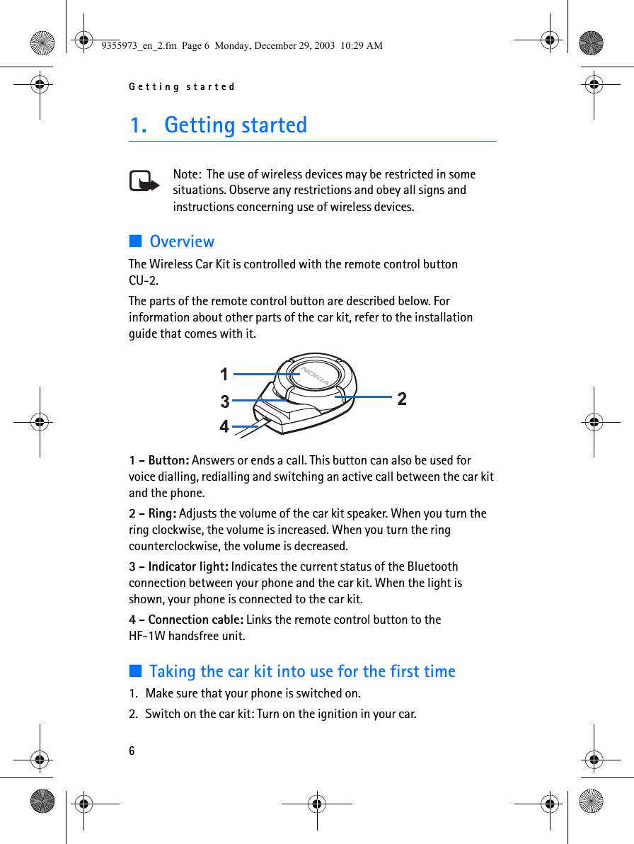 Getting started61. Getting startedNote:  The use of wireless devices may be restricted in some situations. Observe any restrictions and obey all signs and instructions concerning use of wireless devices.■OverviewThe Wireless Car Kit is controlled with the remote control button CU-2.The parts of the remote control button are described below. For information about other parts of the car kit, refer to the installation guide that comes with it. 1 - Button: Answers or ends a call. This button can also be used for voice dialling, redialling and switching an active call between the car kit and the phone.2 - Ring: Adjusts the volume of the car kit speaker. When you turn the ring clockwise, the volume is increased. When you turn the ring counterclockwise, the volume is decreased.3 - Indicator light: Indicates the current status of the Bluetooth connection between your phone and the car kit. When the light is shown, your phone is connected to the car kit.4 - Connection cable: Links the remote control button to the HF-1W handsfree unit.■Taking the car kit into use for the first time1. Make sure that your phone is switched on.2. Switch on the car kit: Turn on the ignition in your car.9355973_en_2.fm  Page 6  Monday, December 29, 2003  10:29 AM