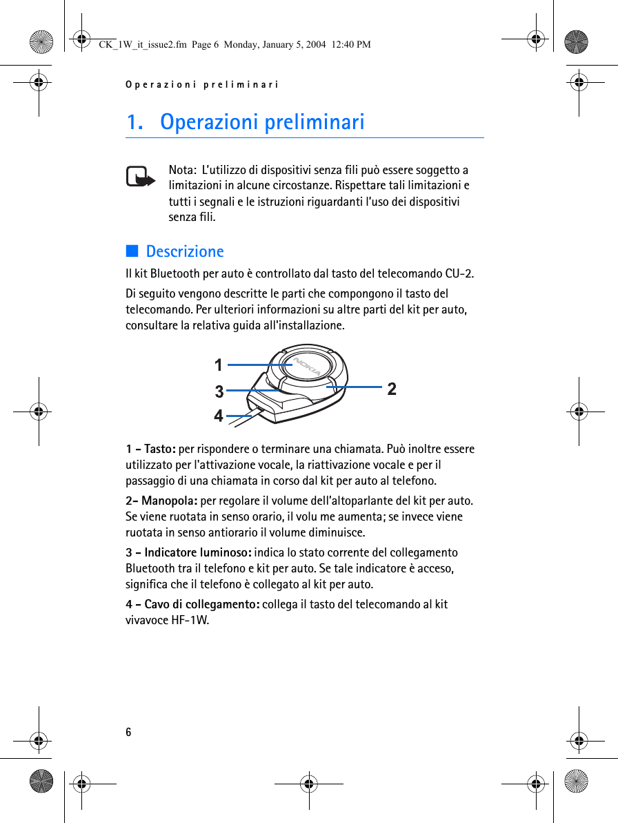 Operazioni preliminari61. Operazioni preliminariNota:  L’utilizzo di dispositivi senza fili può essere soggetto a limitazioni in alcune circostanze. Rispettare tali limitazioni e tutti i segnali e le istruzioni riguardanti l’uso dei dispositivi senza fili.■DescrizioneIl kit Bluetooth per auto è controllato dal tasto del telecomando CU-2.Di seguito vengono descritte le parti che compongono il tasto del telecomando. Per ulteriori informazioni su altre parti del kit per auto, consultare la relativa guida all&apos;installazione. 1 - Tasto: per rispondere o terminare una chiamata. Può inoltre essere utilizzato per l&apos;attivazione vocale, la riattivazione vocale e per il passaggio di una chiamata in corso dal kit per auto al telefono.2- Manopola: per regolare il volume dell’altoparlante del kit per auto. Se viene ruotata in senso orario, il volu me aumenta; se invece viene ruotata in senso antiorario il volume diminuisce.3 - Indicatore luminoso: indica lo stato corrente del collegamento Bluetooth tra il telefono e kit per auto. Se tale indicatore è acceso, significa che il telefono è collegato al kit per auto.4 - Cavo di collegamento: collega il tasto del telecomando al kit vivavoce HF-1W.CK_1W_it_issue2.fm  Page 6  Monday, January 5, 2004  12:40 PM