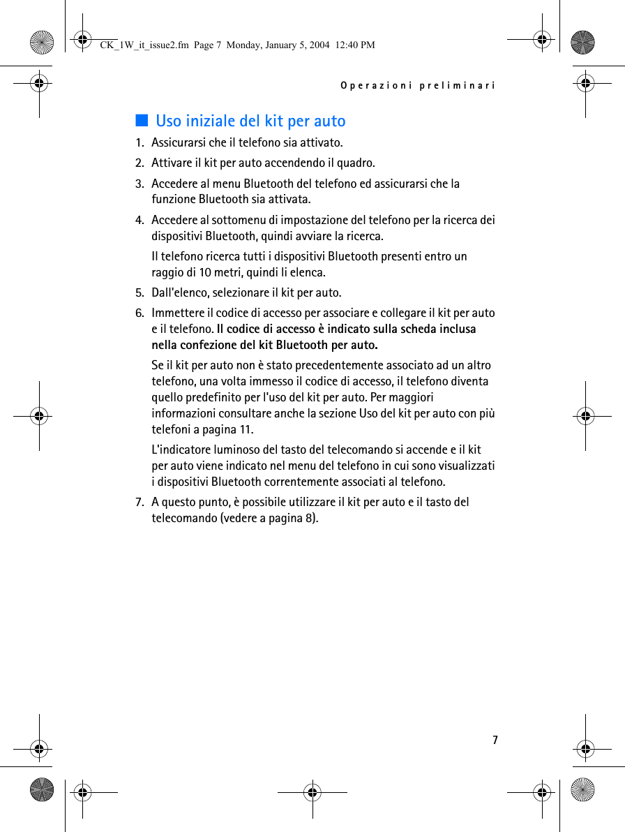 Operazioni preliminari7■Uso iniziale del kit per auto1. Assicurarsi che il telefono sia attivato.2. Attivare il kit per auto accendendo il quadro.3. Accedere al menu Bluetooth del telefono ed assicurarsi che la funzione Bluetooth sia attivata.4. Accedere al sottomenu di impostazione del telefono per la ricerca dei dispositivi Bluetooth, quindi avviare la ricerca.Il telefono ricerca tutti i dispositivi Bluetooth presenti entro un raggio di 10 metri, quindi li elenca.5. Dall&apos;elenco, selezionare il kit per auto.6. Immettere il codice di accesso per associare e collegare il kit per auto e il telefono. Il codice di accesso è indicato sulla scheda inclusa nella confezione del kit Bluetooth per auto.Se il kit per auto non è stato precedentemente associato ad un altro telefono, una volta immesso il codice di accesso, il telefono diventa quello predefinito per l&apos;uso del kit per auto. Per maggiori informazioni consultare anche la sezione Uso del kit per auto con più telefoni a pagina 11.L&apos;indicatore luminoso del tasto del telecomando si accende e il kit per auto viene indicato nel menu del telefono in cui sono visualizzati i dispositivi Bluetooth correntemente associati al telefono.7. A questo punto, è possibile utilizzare il kit per auto e il tasto del telecomando (vedere a pagina 8).CK_1W_it_issue2.fm  Page 7  Monday, January 5, 2004  12:40 PM