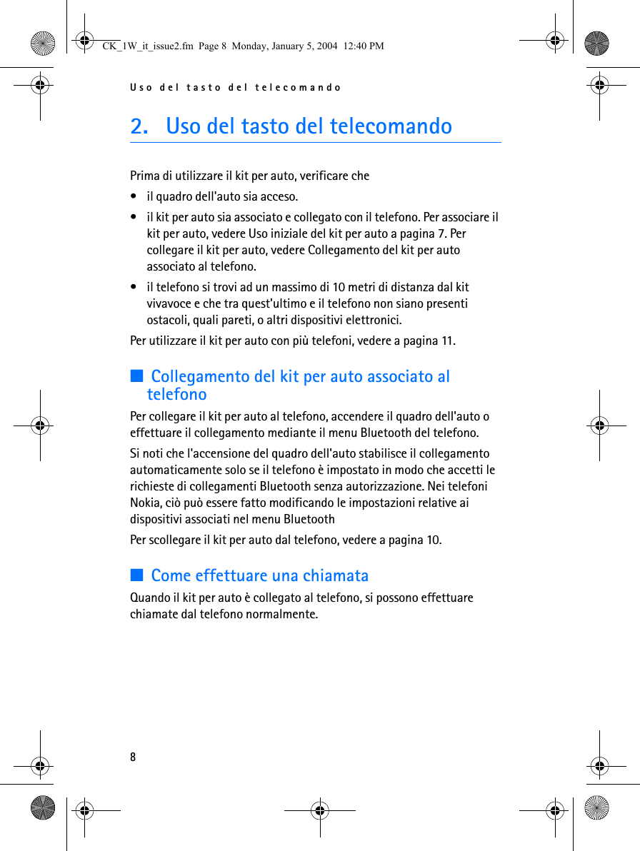 Uso del tasto del telecomando82. Uso del tasto del telecomandoPrima di utilizzare il kit per auto, verificare che • il quadro dell&apos;auto sia acceso.• il kit per auto sia associato e collegato con il telefono. Per associare il kit per auto, vedere Uso iniziale del kit per auto a pagina 7. Per collegare il kit per auto, vedere Collegamento del kit per auto associato al telefono.• il telefono si trovi ad un massimo di 10 metri di distanza dal kit vivavoce e che tra quest&apos;ultimo e il telefono non siano presenti ostacoli, quali pareti, o altri dispositivi elettronici.Per utilizzare il kit per auto con più telefoni, vedere a pagina 11.■Collegamento del kit per auto associato al telefonoPer collegare il kit per auto al telefono, accendere il quadro dell&apos;auto o effettuare il collegamento mediante il menu Bluetooth del telefono.Si noti che l&apos;accensione del quadro dell&apos;auto stabilisce il collegamento automaticamente solo se il telefono è impostato in modo che accetti le richieste di collegamenti Bluetooth senza autorizzazione. Nei telefoni Nokia, ciò può essere fatto modificando le impostazioni relative ai dispositivi associati nel menu BluetoothPer scollegare il kit per auto dal telefono, vedere a pagina 10.■Come effettuare una chiamataQuando il kit per auto è collegato al telefono, si possono effettuare chiamate dal telefono normalmente.CK_1W_it_issue2.fm  Page 8  Monday, January 5, 2004  12:40 PM