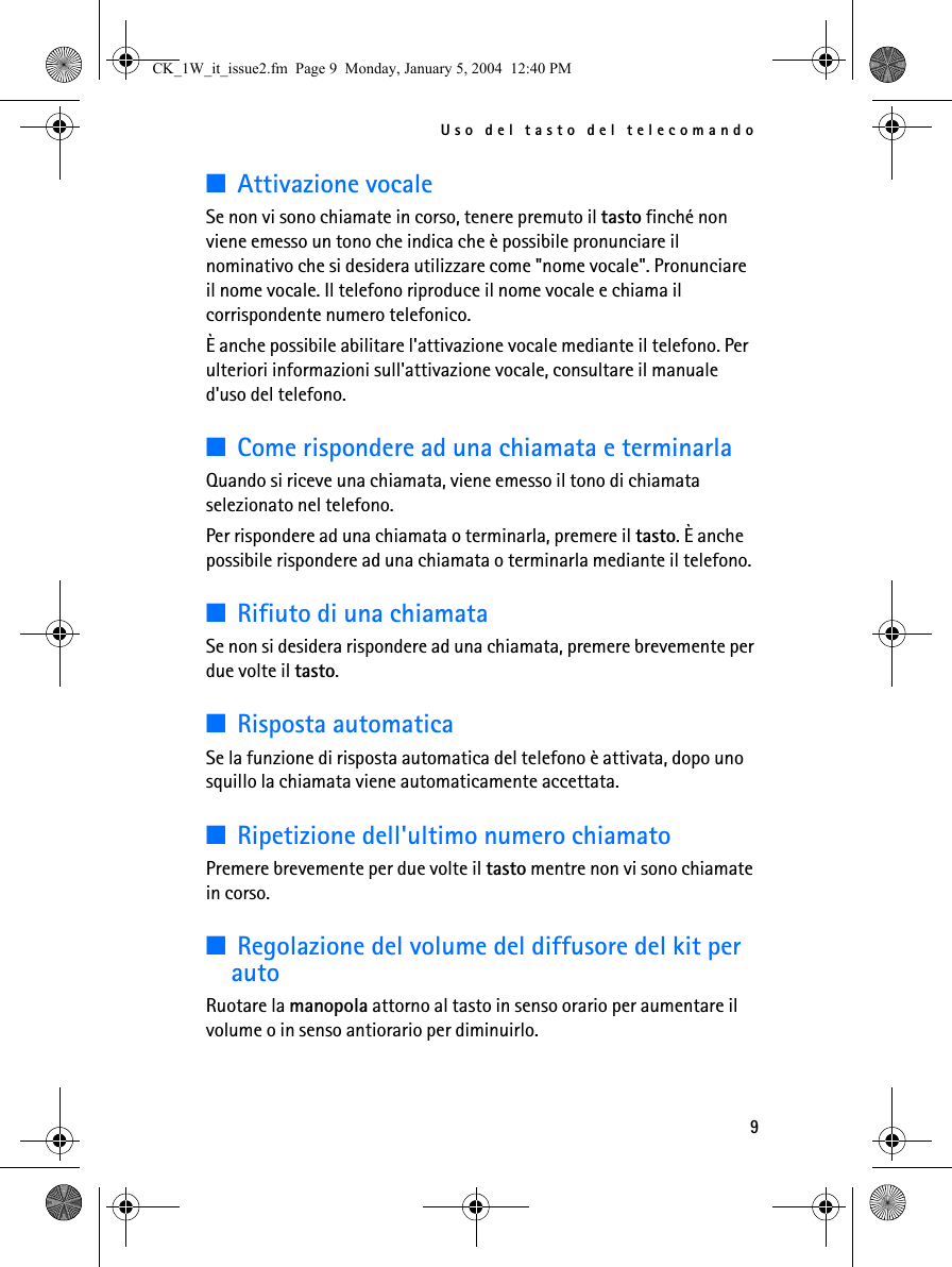 Uso del tasto del telecomando9■Attivazione vocaleSe non vi sono chiamate in corso, tenere premuto il tasto finché non viene emesso un tono che indica che è possibile pronunciare il nominativo che si desidera utilizzare come &quot;nome vocale&quot;. Pronunciare il nome vocale. Il telefono riproduce il nome vocale e chiama il corrispondente numero telefonico. È anche possibile abilitare l&apos;attivazione vocale mediante il telefono. Per ulteriori informazioni sull&apos;attivazione vocale, consultare il manuale d&apos;uso del telefono.■Come rispondere ad una chiamata e terminarlaQuando si riceve una chiamata, viene emesso il tono di chiamata selezionato nel telefono.Per rispondere ad una chiamata o terminarla, premere il tasto. È anche possibile rispondere ad una chiamata o terminarla mediante il telefono.■Rifiuto di una chiamataSe non si desidera rispondere ad una chiamata, premere brevemente per due volte il tasto.■Risposta automaticaSe la funzione di risposta automatica del telefono è attivata, dopo uno squillo la chiamata viene automaticamente accettata.■Ripetizione dell&apos;ultimo numero chiamatoPremere brevemente per due volte il tasto mentre non vi sono chiamate in corso.■Regolazione del volume del diffusore del kit per autoRuotare la manopola attorno al tasto in senso orario per aumentare il volume o in senso antiorario per diminuirlo. CK_1W_it_issue2.fm  Page 9  Monday, January 5, 2004  12:40 PM