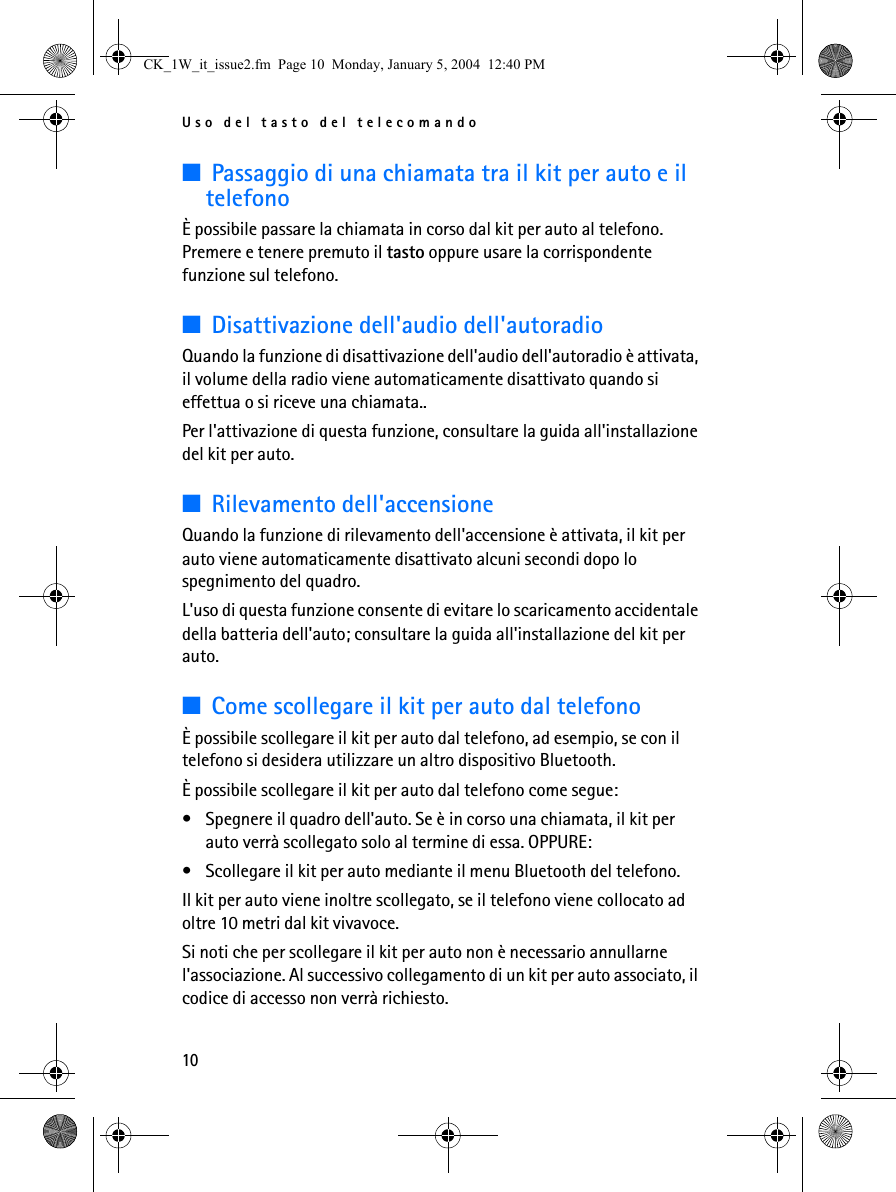 Uso del tasto del telecomando10■Passaggio di una chiamata tra il kit per auto e il telefonoÈ possibile passare la chiamata in corso dal kit per auto al telefono. Premere e tenere premuto il tasto oppure usare la corrispondente funzione sul telefono.■Disattivazione dell&apos;audio dell&apos;autoradioQuando la funzione di disattivazione dell&apos;audio dell&apos;autoradio è attivata, il volume della radio viene automaticamente disattivato quando si effettua o si riceve una chiamata.. Per l&apos;attivazione di questa funzione, consultare la guida all&apos;installazione del kit per auto.■Rilevamento dell&apos;accensioneQuando la funzione di rilevamento dell&apos;accensione è attivata, il kit per auto viene automaticamente disattivato alcuni secondi dopo lo spegnimento del quadro.L&apos;uso di questa funzione consente di evitare lo scaricamento accidentale della batteria dell&apos;auto; consultare la guida all&apos;installazione del kit per auto.■Come scollegare il kit per auto dal telefonoÈ possibile scollegare il kit per auto dal telefono, ad esempio, se con il telefono si desidera utilizzare un altro dispositivo Bluetooth.È possibile scollegare il kit per auto dal telefono come segue:• Spegnere il quadro dell&apos;auto. Se è in corso una chiamata, il kit per auto verrà scollegato solo al termine di essa. OPPURE:• Scollegare il kit per auto mediante il menu Bluetooth del telefono.Il kit per auto viene inoltre scollegato, se il telefono viene collocato ad oltre 10 metri dal kit vivavoce.Si noti che per scollegare il kit per auto non è necessario annullarne l&apos;associazione. Al successivo collegamento di un kit per auto associato, il codice di accesso non verrà richiesto.CK_1W_it_issue2.fm  Page 10  Monday, January 5, 2004  12:40 PM