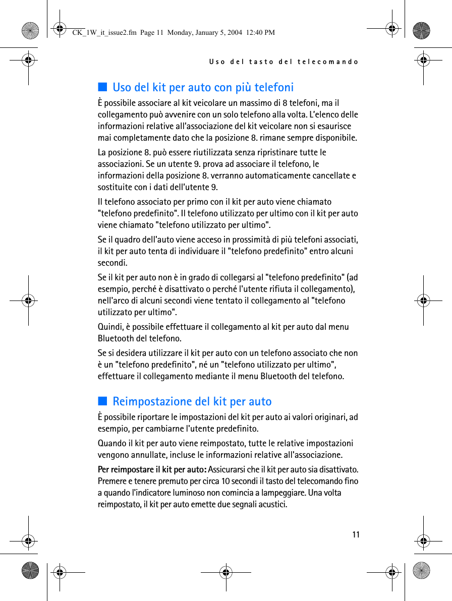 Uso del tasto del telecomando11■Uso del kit per auto con più telefoniÈ possibile associare al kit veicolare un massimo di 8 telefoni, ma il collegamento può avvenire con un solo telefono alla volta. L’elenco delle informazioni relative all’associazione del kit veicolare non si esaurisce mai completamente dato che la posizione 8. rimane sempre disponibile.La posizione 8. può essere riutilizzata senza ripristinare tutte le associazioni. Se un utente 9. prova ad associare il telefono, le informazioni della posizione 8. verranno automaticamente cancellate e sostituite con i dati dell’utente 9.Il telefono associato per primo con il kit per auto viene chiamato &quot;telefono predefinito&quot;. Il telefono utilizzato per ultimo con il kit per auto viene chiamato &quot;telefono utilizzato per ultimo&quot;.Se il quadro dell&apos;auto viene acceso in prossimità di più telefoni associati, il kit per auto tenta di individuare il &quot;telefono predefinito&quot; entro alcuni secondi.Se il kit per auto non è in grado di collegarsi al &quot;telefono predefinito&quot; (ad esempio, perché è disattivato o perché l&apos;utente rifiuta il collegamento), nell&apos;arco di alcuni secondi viene tentato il collegamento al &quot;telefono utilizzato per ultimo&quot;. Quindi, è possibile effettuare il collegamento al kit per auto dal menu Bluetooth del telefono.Se si desidera utilizzare il kit per auto con un telefono associato che non è un &quot;telefono predefinito&quot;, né un &quot;telefono utilizzato per ultimo&quot;, effettuare il collegamento mediante il menu Bluetooth del telefono.■Reimpostazione del kit per autoÈ possibile riportare le impostazioni del kit per auto ai valori originari, ad esempio, per cambiarne l&apos;utente predefinito. Quando il kit per auto viene reimpostato, tutte le relative impostazioni vengono annullate, incluse le informazioni relative all&apos;associazione.Per reimpostare il kit per auto: Assicurarsi che il kit per auto sia disattivato. Premere e tenere premuto per circa 10 secondi il tasto del telecomando fino a quando l&apos;indicatore luminoso non comincia a lampeggiare. Una volta reimpostato, il kit per auto emette due segnali acustici.CK_1W_it_issue2.fm  Page 11  Monday, January 5, 2004  12:40 PM