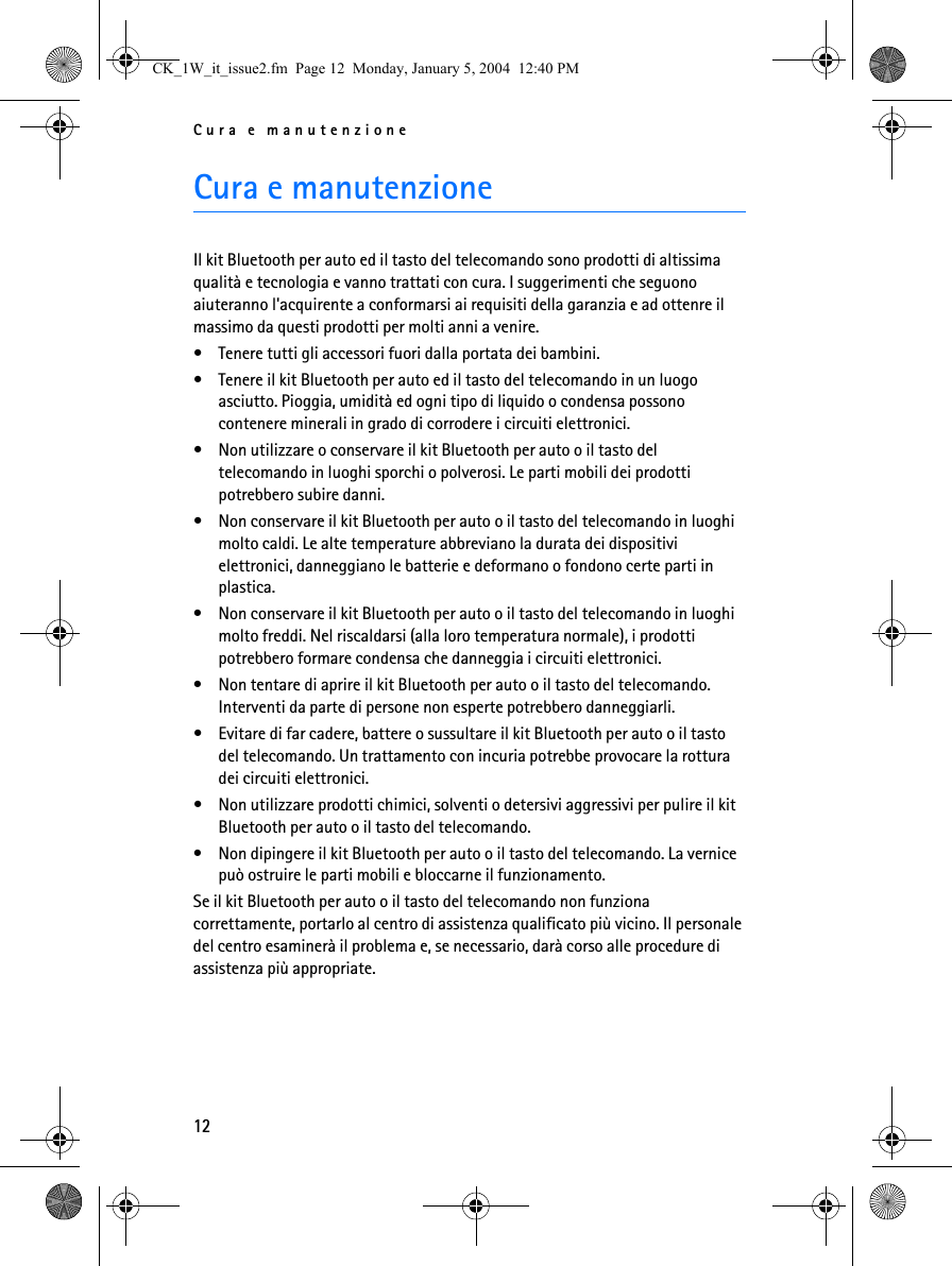 Cura e manutenzione12Cura e manutenzioneIl kit Bluetooth per auto ed il tasto del telecomando sono prodotti di altissima qualità e tecnologia e vanno trattati con cura. I suggerimenti che seguono aiuteranno l&apos;acquirente a conformarsi ai requisiti della garanzia e ad ottenre il massimo da questi prodotti per molti anni a venire.• Tenere tutti gli accessori fuori dalla portata dei bambini.• Tenere il kit Bluetooth per auto ed il tasto del telecomando in un luogo asciutto. Pioggia, umidità ed ogni tipo di liquido o condensa possono contenere minerali in grado di corrodere i circuiti elettronici.• Non utilizzare o conservare il kit Bluetooth per auto o il tasto del telecomando in luoghi sporchi o polverosi. Le parti mobili dei prodotti potrebbero subire danni.• Non conservare il kit Bluetooth per auto o il tasto del telecomando in luoghi molto caldi. Le alte temperature abbreviano la durata dei dispositivi elettronici, danneggiano le batterie e deformano o fondono certe parti in plastica.• Non conservare il kit Bluetooth per auto o il tasto del telecomando in luoghi molto freddi. Nel riscaldarsi (alla loro temperatura normale), i prodotti potrebbero formare condensa che danneggia i circuiti elettronici.• Non tentare di aprire il kit Bluetooth per auto o il tasto del telecomando. Interventi da parte di persone non esperte potrebbero danneggiarli.• Evitare di far cadere, battere o sussultare il kit Bluetooth per auto o il tasto del telecomando. Un trattamento con incuria potrebbe provocare la rottura dei circuiti elettronici. • Non utilizzare prodotti chimici, solventi o detersivi aggressivi per pulire il kit Bluetooth per auto o il tasto del telecomando. • Non dipingere il kit Bluetooth per auto o il tasto del telecomando. La vernice può ostruire le parti mobili e bloccarne il funzionamento.Se il kit Bluetooth per auto o il tasto del telecomando non funziona correttamente, portarlo al centro di assistenza qualificato più vicino. Il personale del centro esaminerà il problema e, se necessario, darà corso alle procedure di assistenza più appropriate.CK_1W_it_issue2.fm  Page 12  Monday, January 5, 2004  12:40 PM