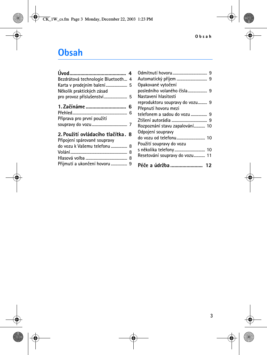 Obsah3ObsahÚvod..........................................  4Bezdrátová technologie Bluetooth...  4Karta v prodejním balení.....................  5Nìkolik praktických zásad pro provoz pøíslu¹enství.......................  51. Zaèínáme ..............................  6Pøehled......................................................  6Pøíprava pro první pou¾ití soupravy do vozu...................................  72. Pou¾ití ovládacího tlaèítka.  8Pøipojení spárované soupravy do vozu k Va¹emu telefonu ................  8Volání........................................................  8Hlasová volba .........................................  8Pøijmutí a ukonèení hovoru ................  9Odmítnutí hovoru..................................  9Automatický pøíjem ..............................  9Opakované vytoèení posledního volaného èísla...................  9Nastavení hlasitosti reproduktoru soupravy do vozu.........  9Pøepnutí hovoru mezi telefonem a sadou do vozu ................  9Zti¹ení autorádia ...................................  9Rozpoznání stavu zapalování........... 10Odpojení soupravy do vozu od telefonu............................ 10Pou¾ití soupravy do vozu s nìkolika telefony.............................. 10Resetování soupravy do vozu........... 11Péèe a údr¾ba ........................  12CK_1W_cs.fm  Page 3  Monday, December 22, 2003  1:23 PM