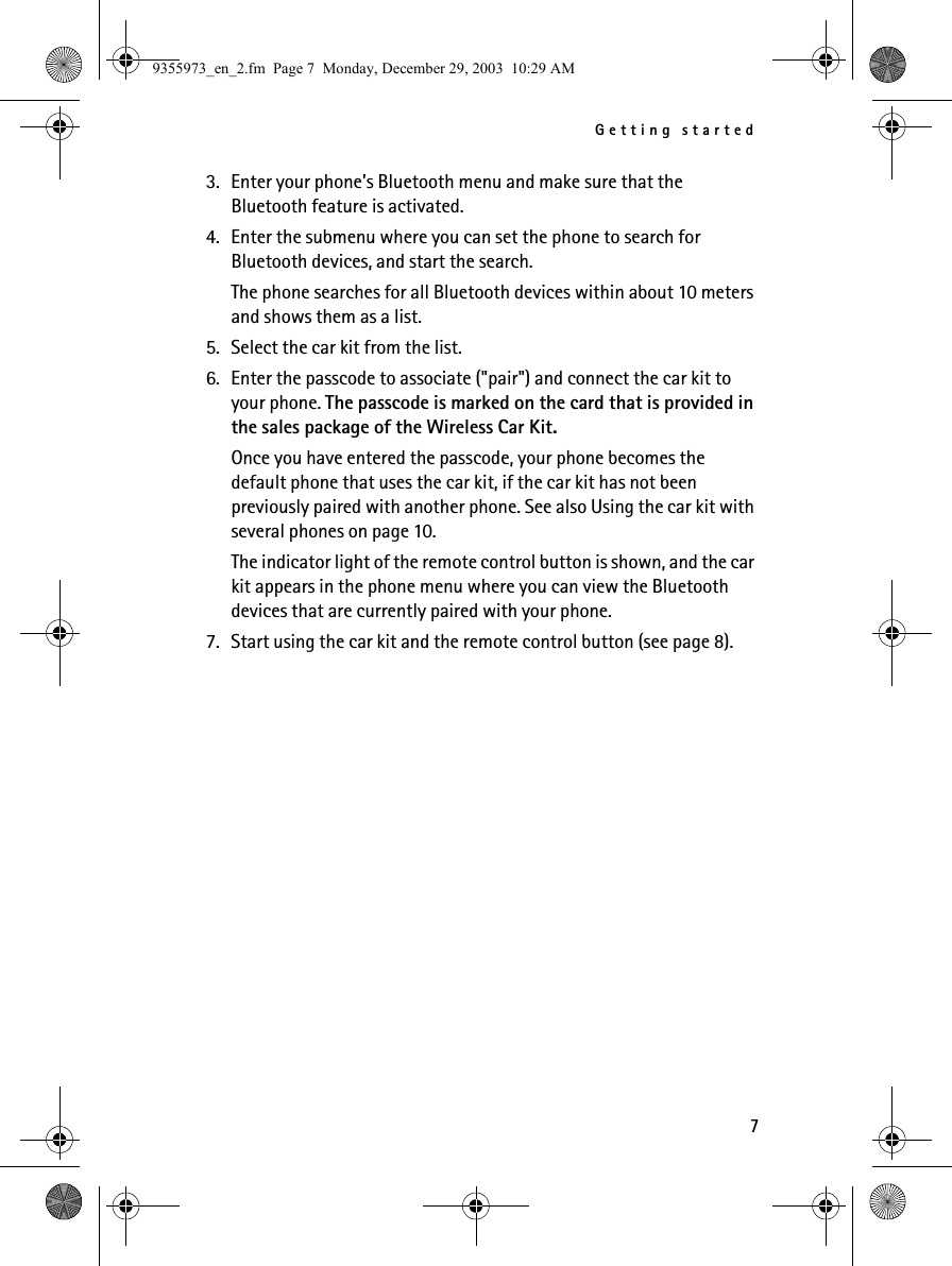 Getting started73. Enter your phone’s Bluetooth menu and make sure that the Bluetooth feature is activated.4. Enter the submenu where you can set the phone to search for Bluetooth devices, and start the search.The phone searches for all Bluetooth devices within about 10 meters and shows them as a list.5. Select the car kit from the list.6. Enter the passcode to associate (&quot;pair&quot;) and connect the car kit to your phone. The passcode is marked on the card that is provided in the sales package of the Wireless Car Kit.Once you have entered the passcode, your phone becomes the default phone that uses the car kit, if the car kit has not been previously paired with another phone. See also Using the car kit with several phones on page 10.The indicator light of the remote control button is shown, and the car kit appears in the phone menu where you can view the Bluetooth devices that are currently paired with your phone.7. Start using the car kit and the remote control button (see page 8).9355973_en_2.fm  Page 7  Monday, December 29, 2003  10:29 AM