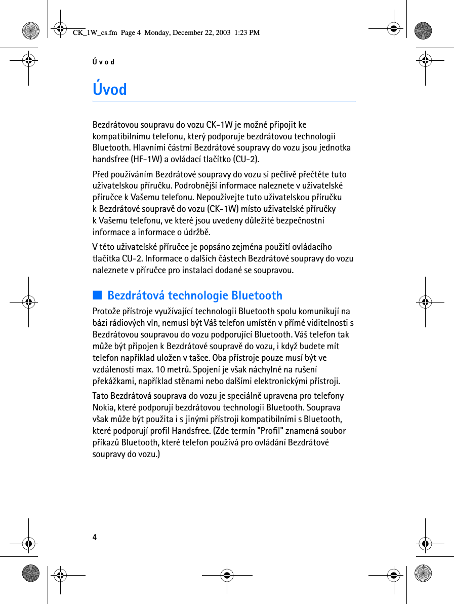 Úvod4ÚvodBezdrátovou soupravu do vozu CK-1W je mo¾né pøipojit ke kompatibilnímu telefonu, který podporuje bezdrátovou technologii Bluetooth. Hlavními èástmi Bezdrátové soupravy do vozu jsou jednotka handsfree (HF-1W) a ovládací tlaèítko (CU-2).Pøed pou¾íváním Bezdrátové soupravy do vozu si peèlivì pøeètìte tuto u¾ivatelskou pøíruèku. Podrobnìj¹í informace naleznete v u¾ivatelské pøíruèce k Va¹emu telefonu. Nepou¾ívejte tuto u¾ivatelskou pøíruèku k Bezdrátové soupravì do vozu (CK-1W) místo u¾ivatelské pøíruèky k Va¹emu telefonu, ve které jsou uvedeny dùle¾ité bezpeènostní informace a informace o údr¾bì.V této u¾ivatelské pøíruèce je popsáno zejména pou¾ití ovládacího tlaèítka CU-2. Informace o dal¹ích èástech Bezdrátové soupravy do vozu naleznete v pøíruèce pro instalaci dodané se soupravou.■Bezdrátová technologie BluetoothProto¾e pøístroje vyu¾ívající technologii Bluetooth spolu komunikují na bázi rádiových vln, nemusí být Vá¹ telefon umístìn v pøímé viditelnosti s Bezdrátovou soupravou do vozu podporující Bluetooth. Vá¹ telefon tak mù¾e být pøipojen k Bezdrátové soupravì do vozu, i kdy¾ budete mít telefon napøíklad ulo¾en v ta¹ce. Oba pøístroje pouze musí být ve vzdálenosti max. 10 metrù. Spojení je v¹ak náchylné na ru¹ení pøeká¾kami, napøíklad stìnami nebo dal¹ími elektronickými pøístroji.Tato Bezdrátová souprava do vozu je speciálnì upravena pro telefony Nokia, které podporují bezdrátovou technologii Bluetooth. Souprava v¹ak mù¾e být pou¾ita i s jinými pøístroji kompatibilními s Bluetooth, které podporují profil Handsfree. (Zde termín &quot;Profil&quot; znamená soubor pøíkazù Bluetooth, které telefon pou¾ívá pro ovládání Bezdrátové soupravy do vozu.)CK_1W_cs.fm  Page 4  Monday, December 22, 2003  1:23 PM