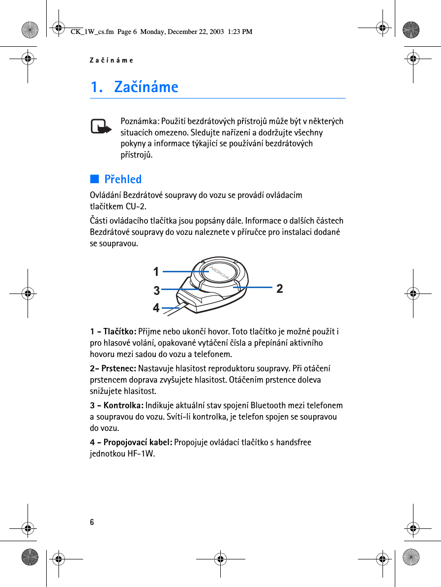 Zaèínáme61. ZaèínámePoznámka: Pou¾ití bezdrátových pøístrojù mù¾e být v nìkterých situacích omezeno. Sledujte naøízení a dodr¾ujte v¹echny pokyny a informace týkající se pou¾ívání bezdrátových pøístrojù. ■PøehledOvládání Bezdrátové soupravy do vozu se provádí ovládacím tlaèítkem CU-2.Èásti ovládacího tlaèítka jsou popsány dále. Informace o dal¹ích èástech Bezdrátové soupravy do vozu naleznete v pøíruèce pro instalaci dodané se soupravou. 1 - Tlaèítko: Pøijme nebo ukonèí hovor. Toto tlaèítko je mo¾né pou¾ít i pro hlasové volání, opakované vytáèení èísla a pøepínání aktivního hovoru mezi sadou do vozu a telefonem.2- Prstenec: Nastavuje hlasitost reproduktoru soupravy. Pøi otáèení prstencem doprava zvy¹ujete hlasitost. Otáèením prstence doleva sni¾ujete hlasitost.3 - Kontrolka: Indikuje aktuální stav spojení Bluetooth mezi telefonem a soupravou do vozu. Svítí-li kontrolka, je telefon spojen se soupravou do vozu.4 - Propojovací kabel: Propojuje ovládací tlaèítko s handsfree jednotkou HF-1W.CK_1W_cs.fm  Page 6  Monday, December 22, 2003  1:23 PM