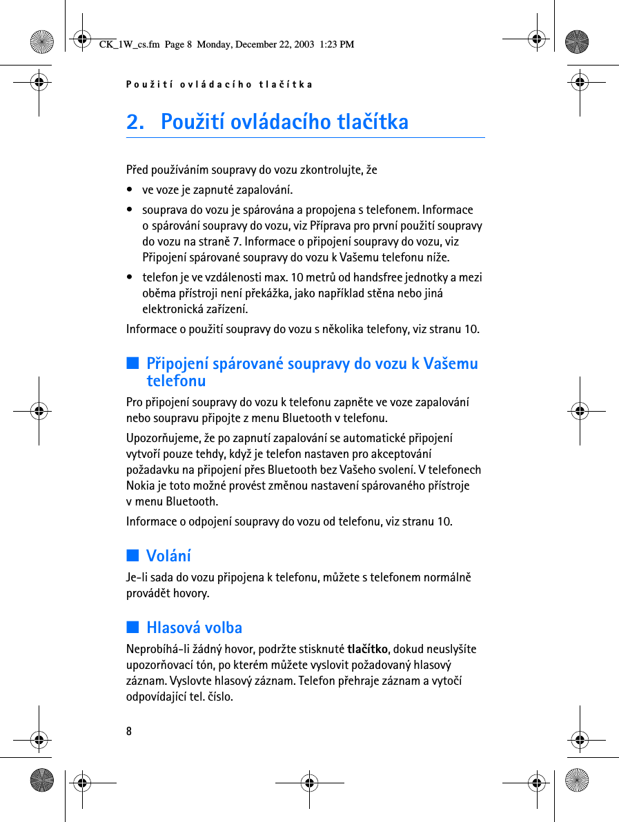 Pou¾ití ovládacího tlaèítka82. Pou¾ití ovládacího tlaèítkaPøed pou¾íváním soupravy do vozu zkontrolujte, ¾e• ve voze je zapnuté zapalování.• souprava do vozu je spárována a propojena s telefonem. Informace o spárování soupravy do vozu, viz Pøíprava pro první pou¾ití soupravy do vozu na stranì 7. Informace o pøipojení soupravy do vozu, viz Pøipojení spárované soupravy do vozu k Va¹emu telefonu ní¾e.• telefon je ve vzdálenosti max. 10 metrù od handsfree jednotky a mezi obìma pøístroji není pøeká¾ka, jako napøíklad stìna nebo jiná elektronická zaøízení.Informace o pou¾ití soupravy do vozu s nìkolika telefony, viz stranu 10.■Pøipojení spárované soupravy do vozu k Va¹emu telefonuPro pøipojení soupravy do vozu k telefonu zapnìte ve voze zapalování nebo soupravu pøipojte z menu Bluetooth v telefonu.Upozoròujeme, ¾e po zapnutí zapalování se automatické pøipojení vytvoøí pouze tehdy, kdy¾ je telefon nastaven pro akceptování po¾adavku na pøipojení pøes Bluetooth bez Va¹eho svolení. V telefonech Nokia je toto mo¾né provést zmìnou nastavení spárovaného pøístroje v menu Bluetooth.Informace o odpojení soupravy do vozu od telefonu, viz stranu 10.■VoláníJe-li sada do vozu pøipojena k telefonu, mù¾ete s telefonem normálnì provádìt hovory.■Hlasová volbaNeprobíhá-li ¾ádný hovor, podr¾te stisknuté tlaèítko, dokud neusly¹íte upozoròovací tón, po kterém mù¾ete vyslovit po¾adovaný hlasový záznam. Vyslovte hlasový záznam. Telefon pøehraje záznam a vytoèí odpovídající tel. èíslo. CK_1W_cs.fm  Page 8  Monday, December 22, 2003  1:23 PM