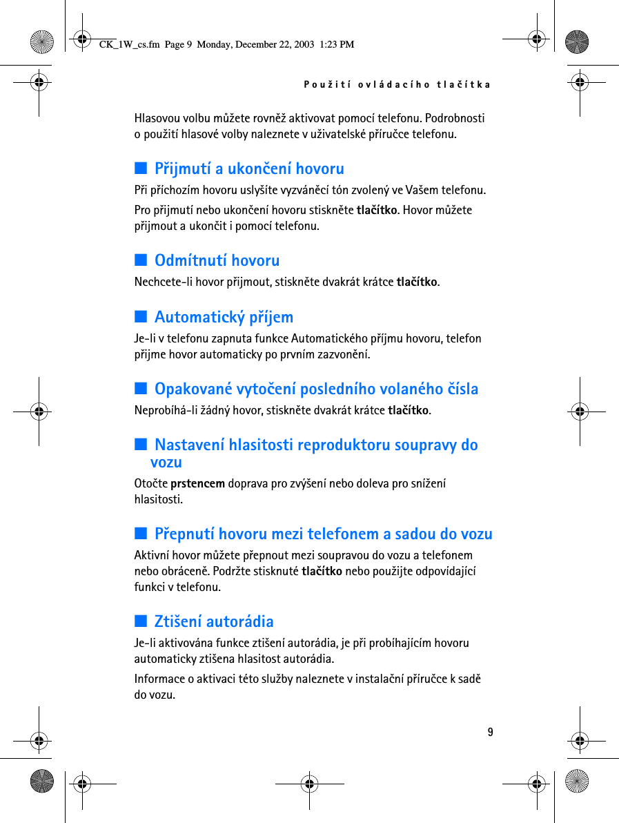 Pou¾ití ovládacího tlaèítka9Hlasovou volbu mù¾ete rovnì¾ aktivovat pomocí telefonu. Podrobnosti o pou¾ití hlasové volby naleznete v u¾ivatelské pøíruèce telefonu.■Pøijmutí a ukonèení hovoruPøi pøíchozím hovoru usly¹íte vyzvánìcí tón zvolený ve Va¹em telefonu.Pro pøijmutí nebo ukonèení hovoru stisknìte tlaèítko. Hovor mù¾ete pøijmout a ukonèit i pomocí telefonu.■Odmítnutí hovoruNechcete-li hovor pøijmout, stisknìte dvakrát krátce tlaèítko.■Automatický pøíjemJe-li v telefonu zapnuta funkce Automatického pøíjmu hovoru, telefon pøijme hovor automaticky po prvním zazvonìní.■Opakované vytoèení posledního volaného èíslaNeprobíhá-li ¾ádný hovor, stisknìte dvakrát krátce tlaèítko.■Nastavení hlasitosti reproduktoru soupravy do vozuOtoète prstencem doprava pro zvý¹ení nebo doleva pro sní¾ení hlasitosti. ■Pøepnutí hovoru mezi telefonem a sadou do vozuAktivní hovor mù¾ete pøepnout mezi soupravou do vozu a telefonem nebo obrácenì. Podr¾te stisknuté tlaèítko nebo pou¾ijte odpovídající funkci v telefonu.■Zti¹ení autorádiaJe-li aktivována funkce zti¹ení autorádia, je pøi probíhajícím hovoru automaticky zti¹ena hlasitost autorádia. Informace o aktivaci této slu¾by naleznete v instalaèní pøíruèce k sadì do vozu.CK_1W_cs.fm  Page 9  Monday, December 22, 2003  1:23 PM