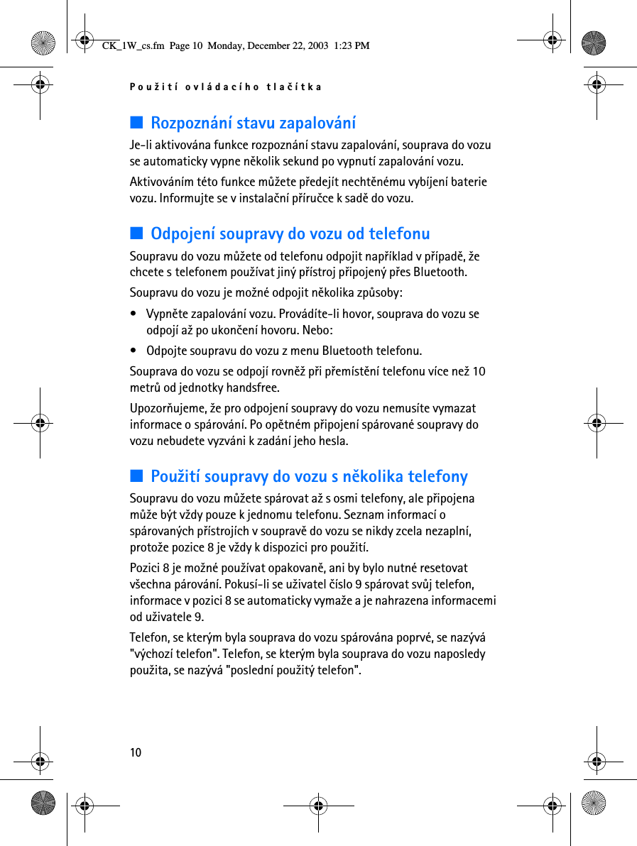 Pou¾ití ovládacího tlaèítka10■Rozpoznání stavu zapalováníJe-li aktivována funkce rozpoznání stavu zapalování, souprava do vozu se automaticky vypne nìkolik sekund po vypnutí zapalování vozu.Aktivováním této funkce mù¾ete pøedejít nechtìnému vybíjení baterie vozu. Informujte se v instalaèní pøíruèce k sadì do vozu.■Odpojení soupravy do vozu od telefonuSoupravu do vozu mù¾ete od telefonu odpojit napøíklad v pøípadì, ¾e chcete s telefonem pou¾ívat jiný pøístroj pøipojený pøes Bluetooth.Soupravu do vozu je mo¾né odpojit nìkolika zpùsoby:• Vypnìte zapalování vozu. Provádíte-li hovor, souprava do vozu se odpojí a¾ po ukonèení hovoru. Nebo:• Odpojte soupravu do vozu z menu Bluetooth telefonu.Souprava do vozu se odpojí rovnì¾ pøi pøemístìní telefonu více ne¾ 10 metrù od jednotky handsfree.Upozoròujeme, ¾e pro odpojení soupravy do vozu nemusíte vymazat informace o spárování. Po opìtném pøipojení spárované soupravy do vozu nebudete vyzváni k zadání jeho hesla.■Pou¾ití soupravy do vozu s nìkolika telefonySoupravu do vozu mù¾ete spárovat a¾ s osmi telefony, ale pøipojena mù¾e být v¾dy pouze k jednomu telefonu. Seznam informací o spárovaných pøístrojích v soupravì do vozu se nikdy zcela nezaplní, proto¾e pozice 8 je v¾dy k dispozici pro pou¾ití.Pozici 8 je mo¾né pou¾ívat opakovanì, ani by bylo nutné resetovat v¹echna párování. Pokusí-li se u¾ivatel èíslo 9 spárovat svùj telefon, informace v pozici 8 se automaticky vyma¾e a je nahrazena informacemi od u¾ivatele 9.Telefon, se kterým byla souprava do vozu spárována poprvé, se nazývá &quot;výchozí telefon&quot;. Telefon, se kterým byla souprava do vozu naposledy pou¾ita, se nazývá &quot;poslední pou¾itý telefon&quot;.CK_1W_cs.fm  Page 10  Monday, December 22, 2003  1:23 PM