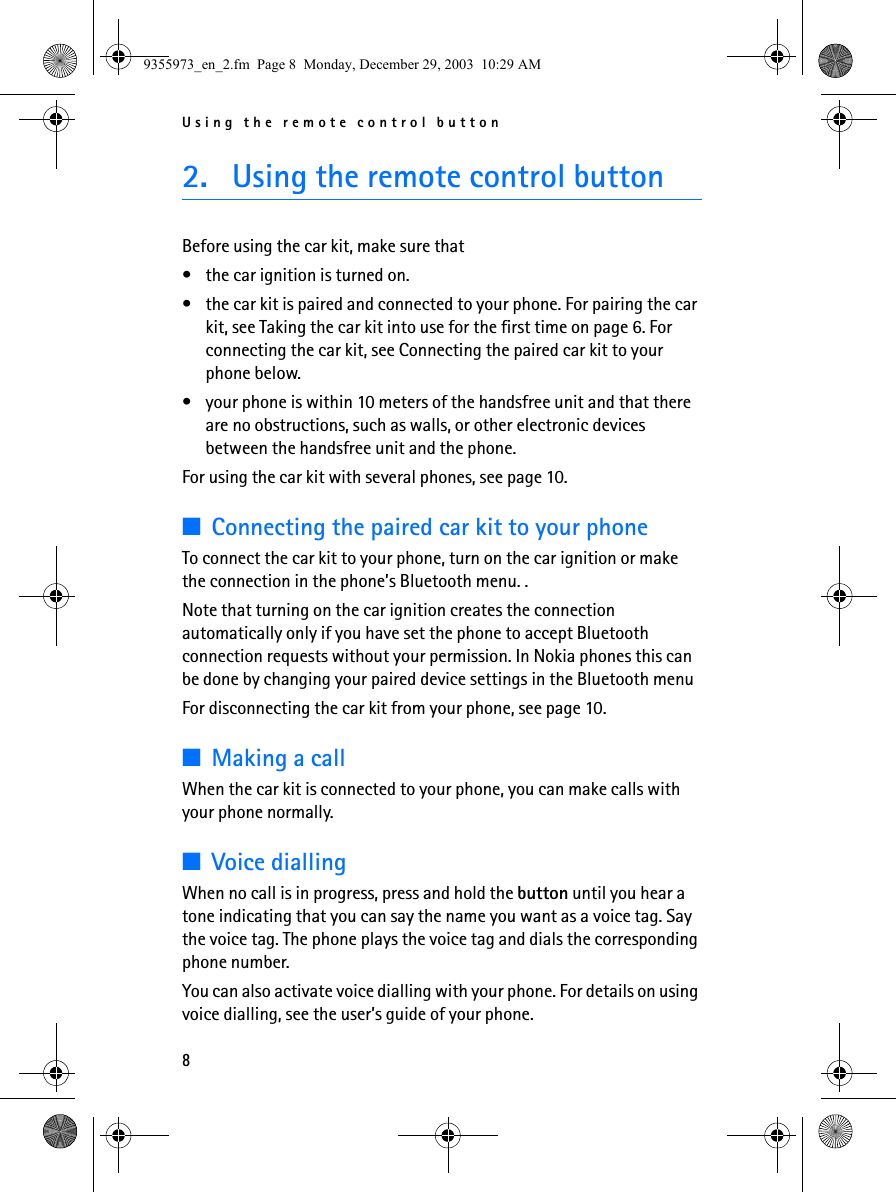 Using the remote control button82. Using the remote control buttonBefore using the car kit, make sure that • the car ignition is turned on.• the car kit is paired and connected to your phone. For pairing the car kit, see Taking the car kit into use for the first time on page 6. For connecting the car kit, see Connecting the paired car kit to your phone below.• your phone is within 10 meters of the handsfree unit and that there are no obstructions, such as walls, or other electronic devices between the handsfree unit and the phone.For using the car kit with several phones, see page 10.■Connecting the paired car kit to your phoneTo connect the car kit to your phone, turn on the car ignition or make the connection in the phone’s Bluetooth menu. .Note that turning on the car ignition creates the connection automatically only if you have set the phone to accept Bluetooth connection requests without your permission. In Nokia phones this can be done by changing your paired device settings in the Bluetooth menuFor disconnecting the car kit from your phone, see page 10.■Making a callWhen the car kit is connected to your phone, you can make calls with your phone normally.■Voice diallingWhen no call is in progress, press and hold the button until you hear a tone indicating that you can say the name you want as a voice tag. Say the voice tag. The phone plays the voice tag and dials the corresponding phone number. You can also activate voice dialling with your phone. For details on using voice dialling, see the user’s guide of your phone.9355973_en_2.fm  Page 8  Monday, December 29, 2003  10:29 AM