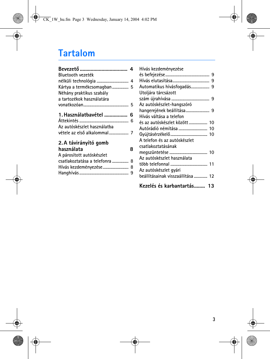 3TartalomBevezetõ ...................................  4Bluetooth vezeték nélküli technológia ...............................  4Kártya a termékcsomagban................  5Néhány praktikus szabály a tartozékok használatára vonatkozóan............................................  51. Használatbavétel .................  6Áttekintés ................................................  6Az autóskészlet használatba vétele az elsõ alkalommal...................  72. A távirányító gomb használata 8A párosított autóskészlet csatlakoztatása a telefonra ................  8Hívás kezdeményezése.........................  8Hanghívás................................................  9Hívás kezdeményezése és befejezése...........................................  9Hívás elutasítása....................................  9Automatikus hívásfogadás..................  9Utoljára tárcsázott szám újrahívása .....................................  9Az autóskészlet-hangszóró hangerejének beállítása.......................  9Hívás váltása a telefon és az autóskészlet között .................. 10Autórádió némítása ............................ 10Gyújtásérzékelõ.................................... 10A telefon és az autóskészlet csatlakoztatásának megszüntetése ..................................... 10Az autóskészlet használata több telefonnal .................................... 11Az autóskészlet gyári beállításainak visszaállítása ............. 12Kezelés és karbantartás........  13CK_1W_hu.fm  Page 3  Wednesday, January 14, 2004  4:02 PM