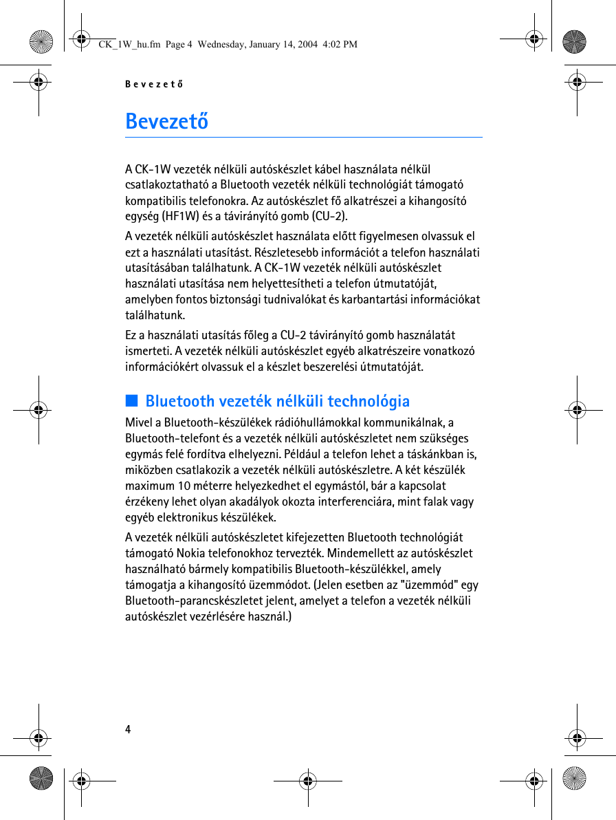 Bevezetõ4BevezetõA CK-1W vezeték nélküli autóskészlet kábel használata nélkül csatlakoztatható a Bluetooth vezeték nélküli technológiát támogató kompatibilis telefonokra. Az autóskészlet fõ alkatrészei a kihangosító egység (HF1W) és a távirányító gomb (CU-2).A vezeték nélküli autóskészlet használata elõtt figyelmesen olvassuk el ezt a használati utasítást. Részletesebb információt a telefon használati utasításában találhatunk. A CK-1W vezeték nélküli autóskészlet használati utasítása nem helyettesítheti a telefon útmutatóját, amelyben fontos biztonsági tudnivalókat és karbantartási információkat találhatunk.Ez a használati utasítás fõleg a CU-2 távirányító gomb használatát ismerteti. A vezeték nélküli autóskészlet egyéb alkatrészeire vonatkozó információkért olvassuk el a készlet beszerelési útmutatóját.■Bluetooth vezeték nélküli technológiaMivel a Bluetooth-készülékek rádióhullámokkal kommunikálnak, a Bluetooth-telefont és a vezeték nélküli autóskészletet nem szükséges egymás felé fordítva elhelyezni. Például a telefon lehet a táskánkban is, miközben csatlakozik a vezeték nélküli autóskészletre. A két készülék maximum 10 méterre helyezkedhet el egymástól, bár a kapcsolat érzékeny lehet olyan akadályok okozta interferenciára, mint falak vagy egyéb elektronikus készülékek.A vezeték nélküli autóskészletet kifejezetten Bluetooth technológiát támogató Nokia telefonokhoz tervezték. Mindemellett az autóskészlet használható bármely kompatibilis Bluetooth-készülékkel, amely támogatja a kihangosító üzemmódot. (Jelen esetben az &quot;üzemmód&quot; egy Bluetooth-parancskészletet jelent, amelyet a telefon a vezeték nélküli autóskészlet vezérlésére használ.)CK_1W_hu.fm  Page 4  Wednesday, January 14, 2004  4:02 PM