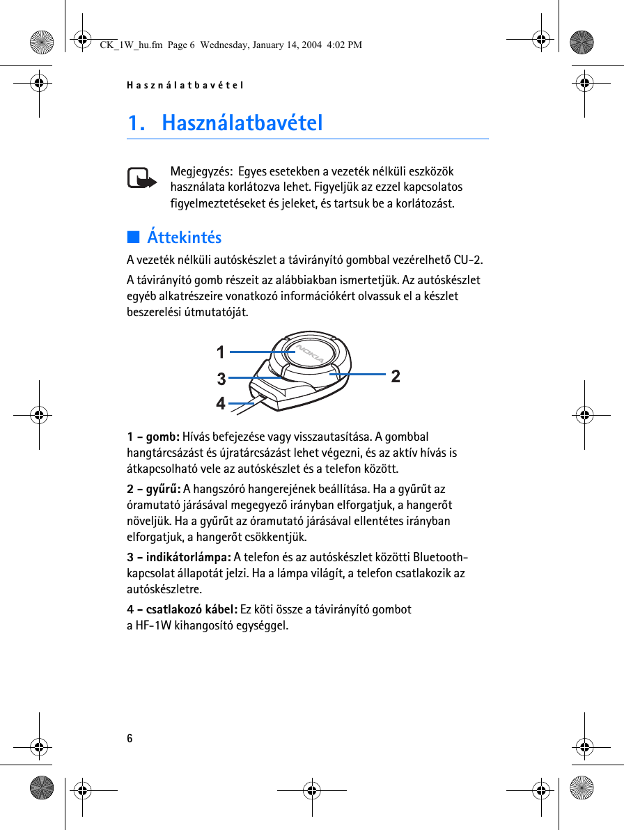 Használatbavétel61. HasználatbavételMegjegyzés:  Egyes esetekben a vezeték nélküli eszközök használata korlátozva lehet. Figyeljük az ezzel kapcsolatos figyelmeztetéseket és jeleket, és tartsuk be a korlátozást.■ÁttekintésA vezeték nélküli autóskészlet a távirányító gombbal vezérelhetõ CU-2.A távirányító gomb részeit az alábbiakban ismertetjük. Az autóskészlet egyéb alkatrészeire vonatkozó információkért olvassuk el a készlet beszerelési útmutatóját. 1 - gomb: Hívás befejezése vagy visszautasítása. A gombbal hangtárcsázást és újratárcsázást lehet végezni, és az aktív hívás is átkapcsolható vele az autóskészlet és a telefon között.2 - gyûrû: A hangszóró hangerejének beállítása. Ha a gyûrût az óramutató járásával megegyezõ irányban elforgatjuk, a hangerõt növeljük. Ha a gyûrût az óramutató járásával ellentétes irányban elforgatjuk, a hangerõt csökkentjük.3 - indikátorlámpa: A telefon és az autóskészlet közötti Bluetooth-kapcsolat állapotát jelzi. Ha a lámpa világít, a telefon csatlakozik az autóskészletre.4 - csatlakozó kábel: Ez köti össze a távirányító gombot a HF-1W kihangosító egységgel.CK_1W_hu.fm  Page 6  Wednesday, January 14, 2004  4:02 PM