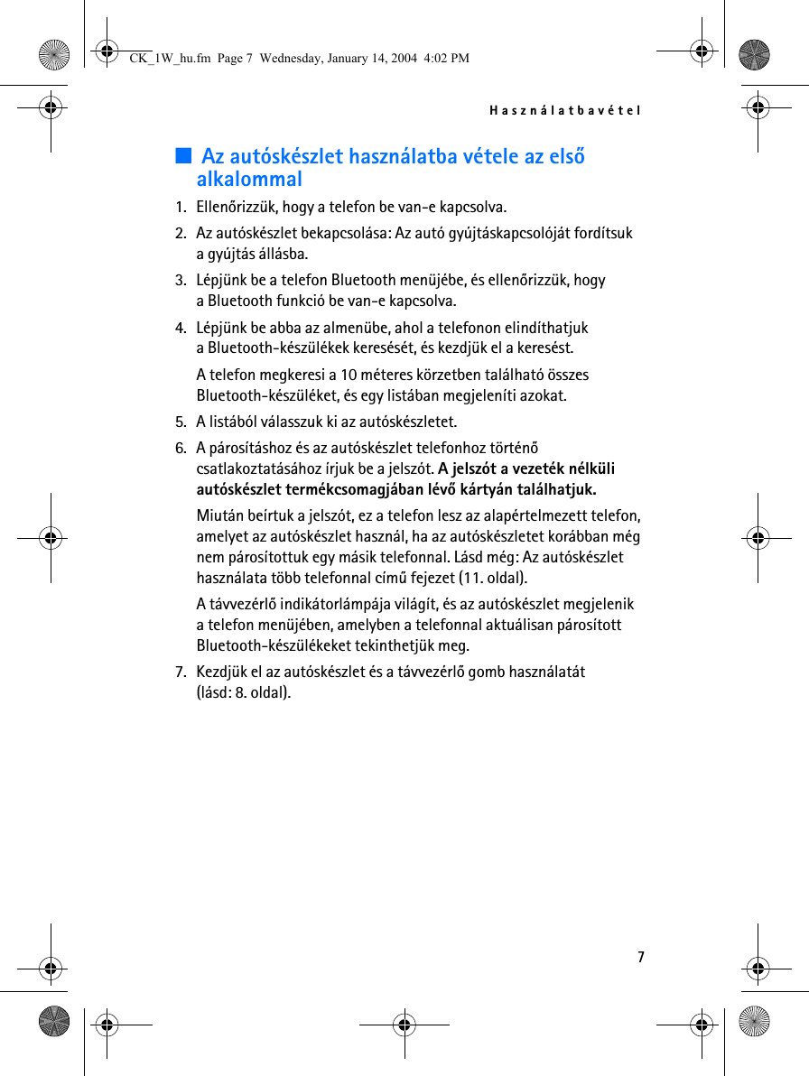 Használatbavétel7■Az autóskészlet használatba vétele az elsõ alkalommal1. Ellenõrizzük, hogy a telefon be van-e kapcsolva.2. Az autóskészlet bekapcsolása: Az autó gyújtáskapcsolóját fordítsuk a gyújtás állásba.3. Lépjünk be a telefon Bluetooth menüjébe, és ellenõrizzük, hogy a Bluetooth funkció be van-e kapcsolva.4. Lépjünk be abba az almenübe, ahol a telefonon elindíthatjuk a Bluetooth-készülékek keresését, és kezdjük el a keresést.A telefon megkeresi a 10 méteres körzetben található összes Bluetooth-készüléket, és egy listában megjeleníti azokat.5. A listából válasszuk ki az autóskészletet.6. A párosításhoz és az autóskészlet telefonhoz történõ csatlakoztatásához írjuk be a jelszót. A jelszót a vezeték nélküli autóskészlet termékcsomagjában lévõ kártyán találhatjuk.Miután beírtuk a jelszót, ez a telefon lesz az alapértelmezett telefon, amelyet az autóskészlet használ, ha az autóskészletet korábban még nem párosítottuk egy másik telefonnal. Lásd még: Az autóskészlet használata több telefonnal címû fejezet (11. oldal).A távvezérlõ indikátorlámpája világít, és az autóskészlet megjelenik a telefon menüjében, amelyben a telefonnal aktuálisan párosított Bluetooth-készülékeket tekinthetjük meg.7. Kezdjük el az autóskészlet és a távvezérlõ gomb használatát (lásd: 8. oldal).CK_1W_hu.fm  Page 7  Wednesday, January 14, 2004  4:02 PM