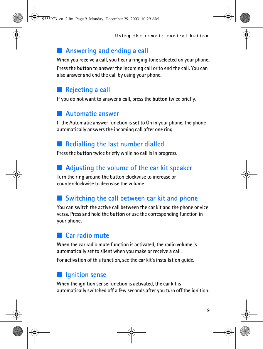 Using the remote control button9■Answering and ending a callWhen you receive a call, you hear a ringing tone selected on your phone.Press the button to answer the incoming call or to end the call. You can also answer and end the call by using your phone.■Rejecting a callIf you do not want to answer a call, press the button twice briefly.■Automatic answerIf the Automatic answer function is set to On in your phone, the phone automatically answers the incoming call after one ring.■Redialling the last number dialledPress the button twice briefly while no call is in progress.■Adjusting the volume of the car kit speakerTurn the ring around the button clockwise to increase or counterclockwise to decrease the volume. ■Switching the call between car kit and phoneYou can switch the active call between the car kit and the phone or vice versa. Press and hold the button or use the corresponding function in your phone.■Car radio muteWhen the car radio mute function is activated, the radio volume is automatically set to silent when you make or receive a call. For activation of this function, see the car kit’s installation guide.■Ignition senseWhen the ignition sense function is activated, the car kit is automatically switched off a few seconds after you turn off the ignition.9355973_en_2.fm  Page 9  Monday, December 29, 2003  10:29 AM