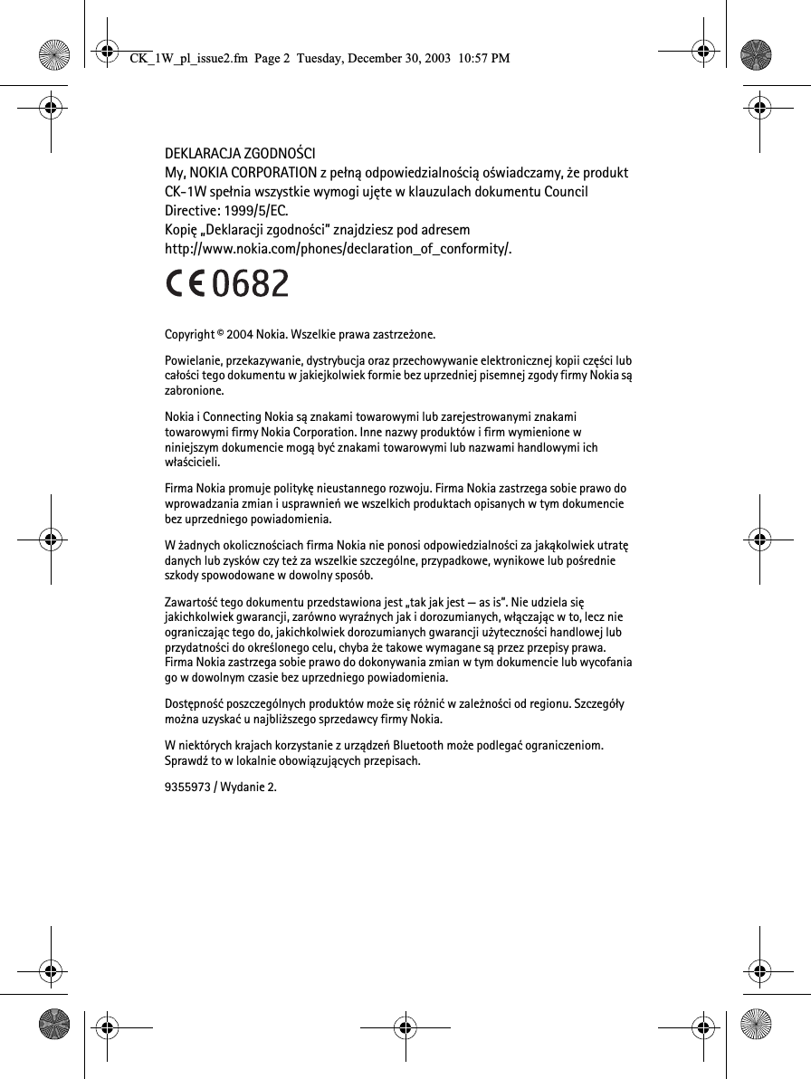 DEKLARACJA ZGODNO¦CIMy, NOKIA CORPORATION z pe³n± odpowiedzialno¶ci± o¶wiadczamy, ¿e produkt CK-1W spe³nia wszystkie wymogi ujête w klauzulach dokumentu Council Directive: 1999/5/EC. Kopiê „Deklaracji zgodno¶ci” znajdziesz pod adresem http://www.nokia.com/phones/declaration_of_conformity/.Copyright © 2004 Nokia. Wszelkie prawa zastrze¿one.Powielanie, przekazywanie, dystrybucja oraz przechowywanie elektronicznej kopii czê¶ci lub ca³o¶ci tego dokumentu w jakiejkolwiek formie bez uprzedniej pisemnej zgody firmy Nokia s± zabronione.Nokia i Connecting Nokia s± znakami towarowymi lub zarejestrowanymi znakami towarowymi firmy Nokia Corporation. Inne nazwy produktów i firm wymienione w niniejszym dokumencie mog± byæ znakami towarowymi lub nazwami handlowymi ich w³a¶cicieli.Firma Nokia promuje politykê nieustannego rozwoju. Firma Nokia zastrzega sobie prawo do wprowadzania zmian i usprawnieñ we wszelkich produktach opisanych w tym dokumencie bez uprzedniego powiadomienia.W ¿adnych okoliczno¶ciach firma Nokia nie ponosi odpowiedzialno¶ci za jak±kolwiek utratê danych lub zysków czy te¿ za wszelkie szczególne, przypadkowe, wynikowe lub po¶rednie szkody spowodowane w dowolny sposób.Zawarto¶æ tego dokumentu przedstawiona jest „tak jak jest — as is”. Nie udziela siê jakichkolwiek gwarancji, zarówno wyra¼nych jak i dorozumianych, w³±czaj±c w to, lecz nie ograniczaj±c tego do, jakichkolwiek dorozumianych gwarancji u¿yteczno¶ci handlowej lub przydatno¶ci do okre¶lonego celu, chyba ¿e takowe wymagane s± przez przepisy prawa. Firma Nokia zastrzega sobie prawo do dokonywania zmian w tym dokumencie lub wycofania go w dowolnym czasie bez uprzedniego powiadomienia.Dostêpno¶æ poszczególnych produktów mo¿e siê ró¿niæ w zale¿no¶ci od regionu. Szczegó³y mo¿na uzyskaæ u najbli¿szego sprzedawcy firmy Nokia.W niektórych krajach korzystanie z urz±dzeñ Bluetooth mo¿e podlegaæ ograniczeniom. Sprawd¼ to w lokalnie obowi±zuj±cych przepisach.9355973 / Wydanie 2.&amp;.B:BSOBLVVXHIP3DJH7XHVGD\&apos;HFHPEHU30