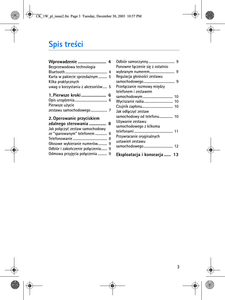 3Spis tre¶ciWprowadzenie .........................  4Bezprzewodowa technologia Bluetooth.................................................  4Karta w pakiecie sprzeda¿nym ..........  5Kilka praktycznych uwag o korzystaniu z akcesoriów.....  51. Pierwsze kroki ......................  6Opis urz±dzenia......................................  6Pierwsze u¿ycie zestawu samochodowego...................  72. Operowanie przyciskiem zdalnego sterowania ...............  8Jak po³±czyæ zestaw samochodowy ze &quot;sparowanym&quot; telefonem..............  8Telefonowanie ........................................  8G³osowe wybieranie numerów...........  9Odbiór i zakoñczenie po³±czenia.......  9Odmowa przyjêcia po³±czenia...........  9Odbiór samoczynny...............................  9Ponowne ³±czenie siê z ostatnio wybranym numerem.............................  9Regulacja g³o¶no¶ci zestawu samochodowego....................................  9Prze³±czanie rozmowy miêdzy telefonem i zestawem samochodowym ................................... 10Wyciszanie radia.................................. 10Czujnik zap³onu.................................... 10Jak od³±czyæ zestaw samochodowy od telefonu................ 10U¿ywanie zestawu samochodowego z kilkoma telefonami ............................................. 11Przywracanie oryginalnych ustawieñ zestawu samochodowego.................................. 12Eksploatacja i konseacja ......  13&amp;.B:BSOBLVVXHIP3DJH7XHVGD\&apos;HFHPEHU30