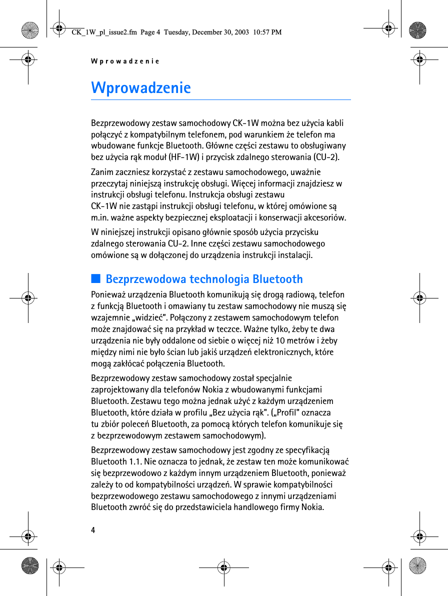 Wprowadzenie4WprowadzenieBezprzewodowy zestaw samochodowy CK-1W mo¿na bez u¿ycia kabli po³±czyæ z kompatybilnym telefonem, pod warunkiem ¿e telefon ma wbudowane funkcje Bluetooth. G³ówne czê¶ci zestawu to obs³ugiwany bez u¿ycia r±k modu³ (HF-1W) i przycisk zdalnego sterowania (CU-2).Zanim zaczniesz korzystaæ z zestawu samochodowego, uwa¿nie przeczytaj niniejsz± instrukcjê obs³ugi. Wiêcej informacji znajdziesz w instrukcji obs³ugi telefonu. Instrukcja obs³ugi zestawu CK-1W nie zast±pi instrukcji obs³ugi telefonu, w której omówione s± m.in. wa¿ne aspekty bezpiecznej eksploatacji i konserwacji akcesoriów.W niniejszej instrukcji opisano g³ównie sposób u¿ycia przycisku zdalnego sterowania CU-2. Inne czê¶ci zestawu samochodowego omówione s± w do³±czonej do urz±dzenia instrukcji instalacji.3Bezprzewodowa technologia BluetoothPoniewa¿ urz±dzenia Bluetooth komunikuj± siê drog± radiow±, telefon z funkcj± Bluetooth i omawiany tu zestaw samochodowy nie musz± siê wzajemnie „widzieæ”. Po³±czony z zestawem samochodowym telefon mo¿e znajdowaæ siê na przyk³ad w teczce. Wa¿ne tylko, ¿eby te dwa urz±dzenia nie by³y oddalone od siebie o wiêcej ni¿ 10 metrów i ¿eby miêdzy nimi nie by³o ¶cian lub jaki¶ urz±dzeñ elektronicznych, które mog± zak³ócaæ po³±czenia Bluetooth.Bezprzewodowy zestaw samochodowy zosta³ specjalnie zaprojektowany dla telefonów Nokia z wbudowanymi funkcjami Bluetooth. Zestawu tego mo¿na jednak u¿yæ z ka¿dym urz±dzeniem Bluetooth, które dzia³a w profilu „Bez u¿ycia r±k&quot;. („Profil&quot; oznacza tu zbiór poleceñ Bluetooth, za pomoc± których telefon komunikuje siê z bezprzewodowym zestawem samochodowym).Bezprzewodowy zestaw samochodowy jest zgodny ze specyfikacj± Bluetooth 1.1. Nie oznacza to jednak, ¿e zestaw ten mo¿e komunikowaæ siê bezprzewodowo z ka¿dym innym urz±dzeniem Bluetooth, poniewa¿ zale¿y to od kompatybilno¶ci urz±dzeñ. W sprawie kompatybilno¶ci bezprzewodowego zestawu samochodowego z innymi urz±dzeniami Bluetooth zwróæ siê do przedstawiciela handlowego firmy Nokia.&amp;.B:BSOBLVVXHIP3DJH7XHVGD\&apos;HFHPEHU30