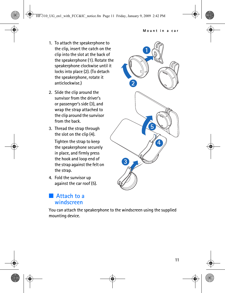 Mount in a car111. To attach the speakerphone to the clip, insert the catch on the clip into the slot at the back of the speakerphone (1). Rotate the speakerphone clockwise until it locks into place (2). (To detach the speakerphone, rotate it anticlockwise.)2. Slide the clip around the sunvisor from the driver’s or passenger’s side (3), and wrap the strap attached to the clip around the sunvisor from the back.3. Thread the strap through the slot on the clip (4).Tighten the strap to keep the speakerphone securely in place, and firmly press the hook and loop end of the strap against the felt on the strap.4. Fold the sunvisor up against the car roof (5).■Attach to a windscreenYou can attach the speakerphone to the windscreen using the supplied mounting device.HF-310_UG_en1_with_FCC&amp;IC_notice.fm  Page 11  Friday, January 9, 2009  2:42 PM