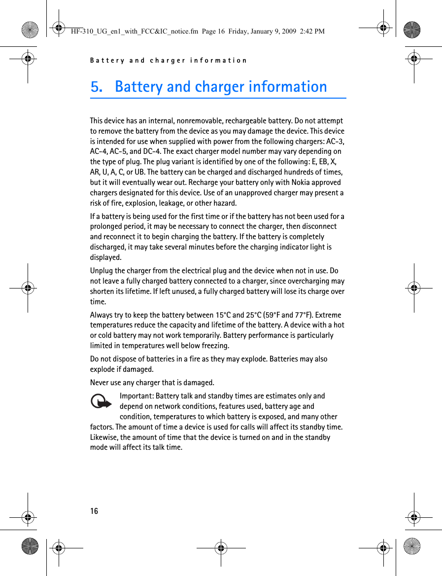 Battery and charger information165. Battery and charger informationThis device has an internal, nonremovable, rechargeable battery. Do not attempt to remove the battery from the device as you may damage the device. This device is intended for use when supplied with power from the following chargers: AC-3, AC-4, AC-5, and DC-4. The exact charger model number may vary depending on the type of plug. The plug variant is identified by one of the following: E, EB, X, AR, U, A, C, or UB. The battery can be charged and discharged hundreds of times, but it will eventually wear out. Recharge your battery only with Nokia approved chargers designated for this device. Use of an unapproved charger may present a risk of fire, explosion, leakage, or other hazard.If a battery is being used for the first time or if the battery has not been used for a prolonged period, it may be necessary to connect the charger, then disconnect and reconnect it to begin charging the battery. If the battery is completely discharged, it may take several minutes before the charging indicator light is displayed.Unplug the charger from the electrical plug and the device when not in use. Do not leave a fully charged battery connected to a charger, since overcharging may shorten its lifetime. If left unused, a fully charged battery will lose its charge over time.Always try to keep the battery between 15°C and 25°C (59°F and 77°F). Extreme temperatures reduce the capacity and lifetime of the battery. A device with a hot or cold battery may not work temporarily. Battery performance is particularly limited in temperatures well below freezing.Do not dispose of batteries in a fire as they may explode. Batteries may also explode if damaged.Never use any charger that is damaged.Important: Battery talk and standby times are estimates only and depend on network conditions, features used, battery age and condition, temperatures to which battery is exposed, and many other factors. The amount of time a device is used for calls will affect its standby time. Likewise, the amount of time that the device is turned on and in the standby mode will affect its talk time.HF-310_UG_en1_with_FCC&amp;IC_notice.fm  Page 16  Friday, January 9, 2009  2:42 PM