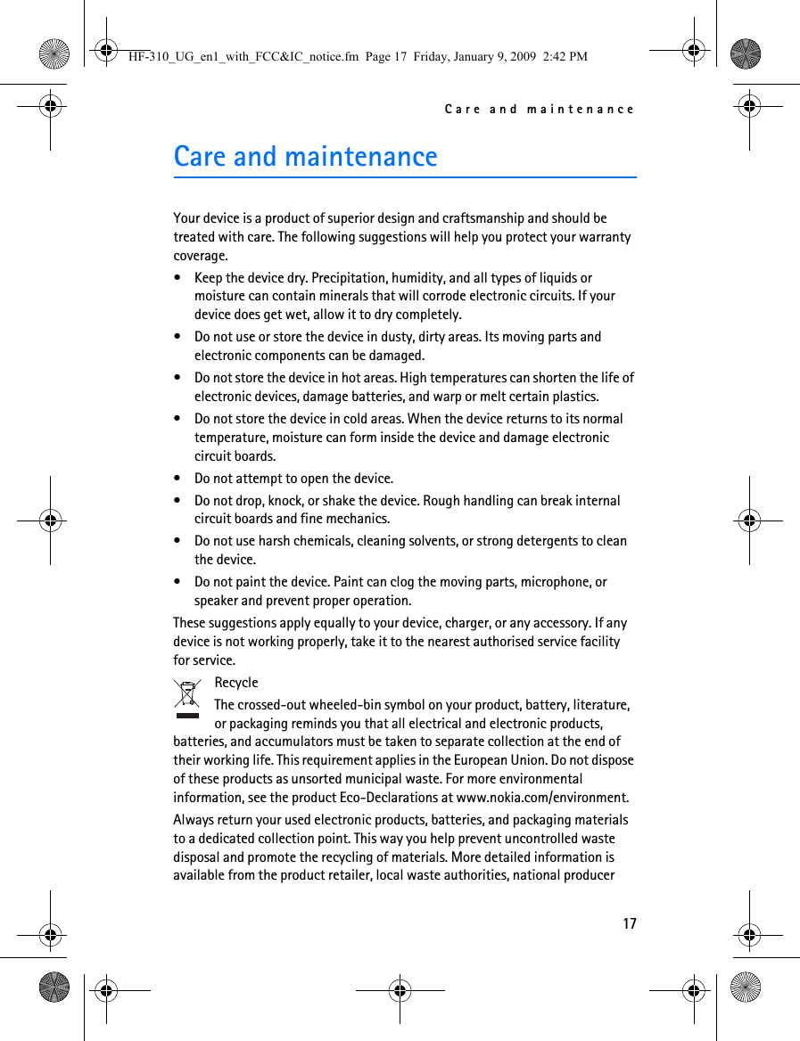 Care and maintenance17Care and maintenanceYour device is a product of superior design and craftsmanship and should be treated with care. The following suggestions will help you protect your warranty coverage.• Keep the device dry. Precipitation, humidity, and all types of liquids or moisture can contain minerals that will corrode electronic circuits. If your device does get wet, allow it to dry completely.• Do not use or store the device in dusty, dirty areas. Its moving parts and electronic components can be damaged.• Do not store the device in hot areas. High temperatures can shorten the life of electronic devices, damage batteries, and warp or melt certain plastics.• Do not store the device in cold areas. When the device returns to its normal temperature, moisture can form inside the device and damage electronic circuit boards.• Do not attempt to open the device.• Do not drop, knock, or shake the device. Rough handling can break internal circuit boards and fine mechanics.• Do not use harsh chemicals, cleaning solvents, or strong detergents to clean the device.• Do not paint the device. Paint can clog the moving parts, microphone, or speaker and prevent proper operation.These suggestions apply equally to your device, charger, or any accessory. If any device is not working properly, take it to the nearest authorised service facility for service.RecycleThe crossed-out wheeled-bin symbol on your product, battery, literature, or packaging reminds you that all electrical and electronic products, batteries, and accumulators must be taken to separate collection at the end of their working life. This requirement applies in the European Union. Do not dispose of these products as unsorted municipal waste. For more environmental information, see the product Eco-Declarations at www.nokia.com/environment.Always return your used electronic products, batteries, and packaging materials to a dedicated collection point. This way you help prevent uncontrolled waste disposal and promote the recycling of materials. More detailed information is available from the product retailer, local waste authorities, national producer HF-310_UG_en1_with_FCC&amp;IC_notice.fm  Page 17  Friday, January 9, 2009  2:42 PM