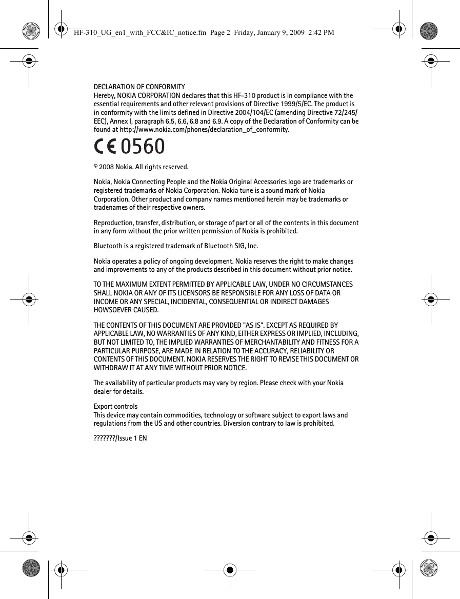 DECLARATION OF CONFORMITYHereby, NOKIA CORPORATION declares that this HF-310 product is in compliance with the essential requirements and other relevant provisions of Directive 1999/5/EC. The product is in conformity with the limits defined in Directive 2004/104/EC (amending Directive 72/245/EEC), Annex I, paragraph 6.5, 6.6, 6.8 and 6.9. A copy of the Declaration of Conformity can be found at http://www.nokia.com/phones/declaration_of_conformity.© 2008 Nokia. All rights reserved.Nokia, Nokia Connecting People and the Nokia Original Accessories logo are trademarks or registered trademarks of Nokia Corporation. Nokia tune is a sound mark of Nokia Corporation. Other product and company names mentioned herein may be trademarks or tradenames of their respective owners.Reproduction, transfer, distribution, or storage of part or all of the contents in this document in any form without the prior written permission of Nokia is prohibited.Bluetooth is a registered trademark of Bluetooth SIG, Inc.Nokia operates a policy of ongoing development. Nokia reserves the right to make changes and improvements to any of the products described in this document without prior notice.TO THE MAXIMUM EXTENT PERMITTED BY APPLICABLE LAW, UNDER NO CIRCUMSTANCES SHALL NOKIA OR ANY OF ITS LICENSORS BE RESPONSIBLE FOR ANY LOSS OF DATA OR INCOME OR ANY SPECIAL, INCIDENTAL, CONSEQUENTIAL OR INDIRECT DAMAGES HOWSOEVER CAUSED.THE CONTENTS OF THIS DOCUMENT ARE PROVIDED &quot;AS IS&quot;. EXCEPT AS REQUIRED BY APPLICABLE LAW, NO WARRANTIES OF ANY KIND, EITHER EXPRESS OR IMPLIED, INCLUDING, BUT NOT LIMITED TO, THE IMPLIED WARRANTIES OF MERCHANTABILITY AND FITNESS FOR A PARTICULAR PURPOSE, ARE MADE IN RELATION TO THE ACCURACY, RELIABILITY OR CONTENTS OF THIS DOCUMENT. NOKIA RESERVES THE RIGHT TO REVISE THIS DOCUMENT OR WITHDRAW IT AT ANY TIME WITHOUT PRIOR NOTICE.The availability of particular products may vary by region. Please check with your Nokia dealer for details.Export controlsThis device may contain commodities, technology or software subject to export laws and regulations from the US and other countries. Diversion contrary to law is prohibited.???????/Issue 1 ENHF-310_UG_en1_with_FCC&amp;IC_notice.fm  Page 2  Friday, January 9, 2009  2:42 PM