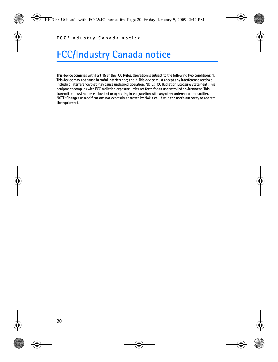 FCC/Industry Canada notice20FCC/Industry Canada noticeThis device complies with Part 15 of the FCC Rules. Operation is subject to the following two conditions: 1. This device may not cause harmful interference; and 2. This device must accept any interference received, including interference that may cause undesired operation. NOTE: FCC Radiation Exposure Statement: This equipment complies with FCC radiation exposure limits set forth for an uncontrolled environment. This transmitter must not be co-located or operating in conjunction with any other antenna or transmitter. NOTE: Changes or modifications not expressly approved by Nokia could void the user&apos;s authority to operate the equipment.HF-310_UG_en1_with_FCC&amp;IC_notice.fm  Page 20  Friday, January 9, 2009  2:42 PM