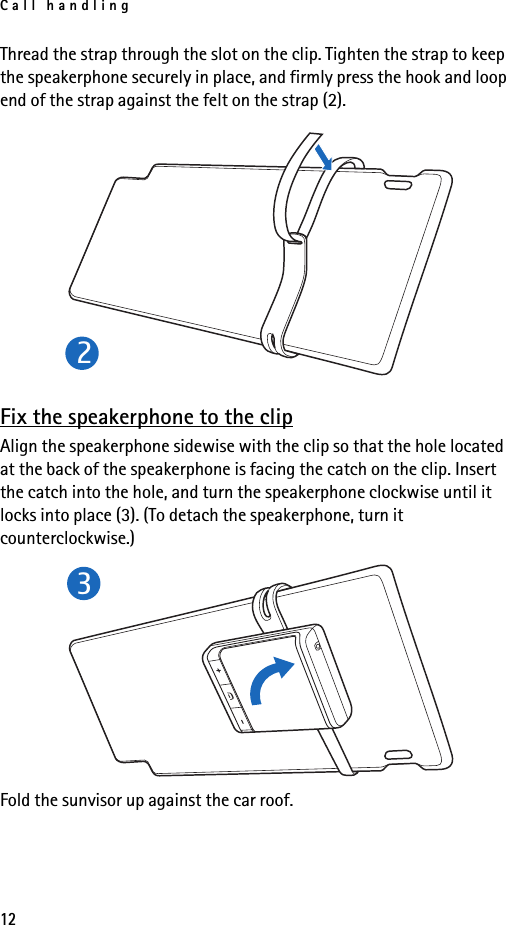 Call handling12Thread the strap through the slot on the clip. Tighten the strap to keep the speakerphone securely in place, and firmly press the hook and loop end of the strap against the felt on the strap (2).Fix the speakerphone to the clipAlign the speakerphone sidewise with the clip so that the hole located at the back of the speakerphone is facing the catch on the clip. Insert the catch into the hole, and turn the speakerphone clockwise until it locks into place (3). (To detach the speakerphone, turn it counterclockwise.)Fold the sunvisor up against the car roof.23