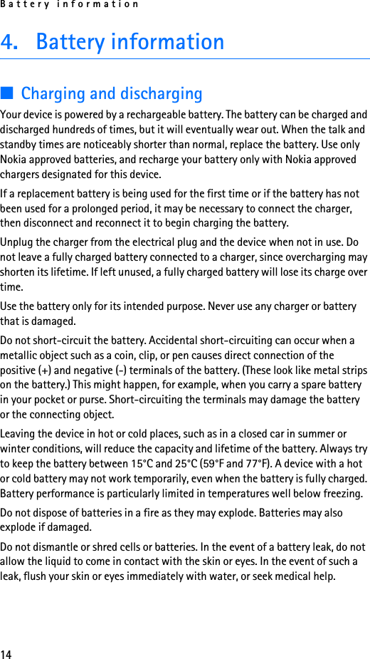 Battery information144. Battery information■Charging and dischargingYour device is powered by a rechargeable battery. The battery can be charged and discharged hundreds of times, but it will eventually wear out. When the talk and standby times are noticeably shorter than normal, replace the battery. Use only Nokia approved batteries, and recharge your battery only with Nokia approved chargers designated for this device.If a replacement battery is being used for the first time or if the battery has not been used for a prolonged period, it may be necessary to connect the charger, then disconnect and reconnect it to begin charging the battery.Unplug the charger from the electrical plug and the device when not in use. Do not leave a fully charged battery connected to a charger, since overcharging may shorten its lifetime. If left unused, a fully charged battery will lose its charge over time.Use the battery only for its intended purpose. Never use any charger or battery that is damaged.Do not short-circuit the battery. Accidental short-circuiting can occur when a metallic object such as a coin, clip, or pen causes direct connection of the positive (+) and negative (-) terminals of the battery. (These look like metal strips on the battery.) This might happen, for example, when you carry a spare battery in your pocket or purse. Short-circuiting the terminals may damage the battery or the connecting object.Leaving the device in hot or cold places, such as in a closed car in summer or winter conditions, will reduce the capacity and lifetime of the battery. Always try to keep the battery between 15°C and 25°C (59°F and 77°F). A device with a hot or cold battery may not work temporarily, even when the battery is fully charged. Battery performance is particularly limited in temperatures well below freezing.Do not dispose of batteries in a fire as they may explode. Batteries may also explode if damaged.Do not dismantle or shred cells or batteries. In the event of a battery leak, do not allow the liquid to come in contact with the skin or eyes. In the event of such a leak, flush your skin or eyes immediately with water, or seek medical help.