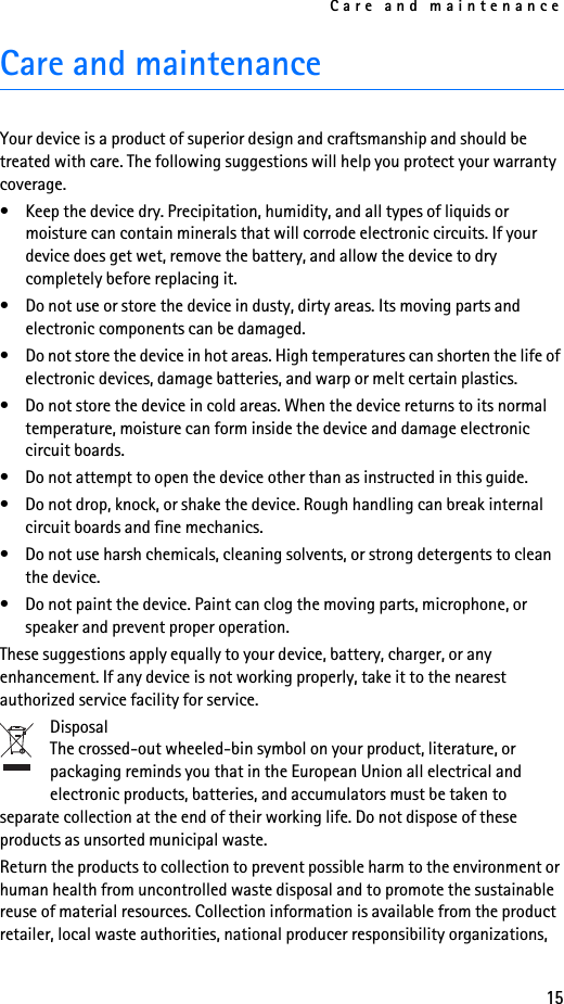 Care and maintenance15Care and maintenanceYour device is a product of superior design and craftsmanship and should be treated with care. The following suggestions will help you protect your warranty coverage.• Keep the device dry. Precipitation, humidity, and all types of liquids or moisture can contain minerals that will corrode electronic circuits. If your device does get wet, remove the battery, and allow the device to dry completely before replacing it.• Do not use or store the device in dusty, dirty areas. Its moving parts and electronic components can be damaged.• Do not store the device in hot areas. High temperatures can shorten the life of electronic devices, damage batteries, and warp or melt certain plastics.• Do not store the device in cold areas. When the device returns to its normal temperature, moisture can form inside the device and damage electronic circuit boards.• Do not attempt to open the device other than as instructed in this guide.• Do not drop, knock, or shake the device. Rough handling can break internal circuit boards and fine mechanics.• Do not use harsh chemicals, cleaning solvents, or strong detergents to clean the device.• Do not paint the device. Paint can clog the moving parts, microphone, or speaker and prevent proper operation.These suggestions apply equally to your device, battery, charger, or any enhancement. If any device is not working properly, take it to the nearest authorized service facility for service.DisposalThe crossed-out wheeled-bin symbol on your product, literature, or packaging reminds you that in the European Union all electrical and electronic products, batteries, and accumulators must be taken to separate collection at the end of their working life. Do not dispose of these products as unsorted municipal waste.Return the products to collection to prevent possible harm to the environment or human health from uncontrolled waste disposal and to promote the sustainable reuse of material resources. Collection information is available from the product retailer, local waste authorities, national producer responsibility organizations, 
