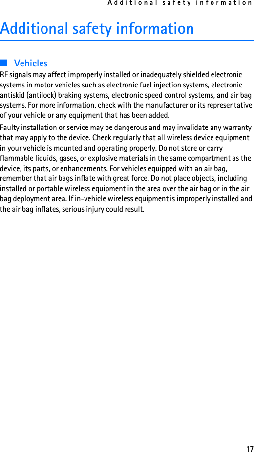 Additional safety information17Additional safety information■VehiclesRF signals may affect improperly installed or inadequately shielded electronic systems in motor vehicles such as electronic fuel injection systems, electronic antiskid (antilock) braking systems, electronic speed control systems, and air bag systems. For more information, check with the manufacturer or its representative of your vehicle or any equipment that has been added.Faulty installation or service may be dangerous and may invalidate any warranty that may apply to the device. Check regularly that all wireless device equipment in your vehicle is mounted and operating properly. Do not store or carry flammable liquids, gases, or explosive materials in the same compartment as the device, its parts, or enhancements. For vehicles equipped with an air bag, remember that air bags inflate with great force. Do not place objects, including installed or portable wireless equipment in the area over the air bag or in the air bag deployment area. If in-vehicle wireless equipment is improperly installed and the air bag inflates, serious injury could result.