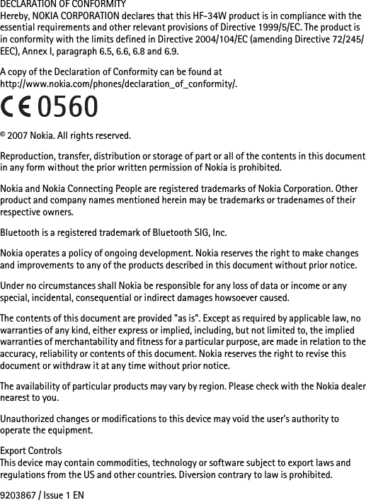 DECLARATION OF CONFORMITYHereby, NOKIA CORPORATION declares that this HF-34W product is in compliance with the essential requirements and other relevant provisions of Directive 1999/5/EC. The product is in conformity with the limits defined in Directive 2004/104/EC (amending Directive 72/245/EEC), Annex I, paragraph 6.5, 6.6, 6.8 and 6.9.A copy of the Declaration of Conformity can be found at http://www.nokia.com/phones/declaration_of_conformity/.© 2007 Nokia. All rights reserved.Reproduction, transfer, distribution or storage of part or all of the contents in this document in any form without the prior written permission of Nokia is prohibited.Nokia and Nokia Connecting People are registered trademarks of Nokia Corporation. Other product and company names mentioned herein may be trademarks or tradenames of their respective owners.Bluetooth is a registered trademark of Bluetooth SIG, Inc.Nokia operates a policy of ongoing development. Nokia reserves the right to make changes and improvements to any of the products described in this document without prior notice.Under no circumstances shall Nokia be responsible for any loss of data or income or any special, incidental, consequential or indirect damages howsoever caused.The contents of this document are provided &quot;as is&quot;. Except as required by applicable law, no warranties of any kind, either express or implied, including, but not limited to, the implied warranties of merchantability and fitness for a particular purpose, are made in relation to the accuracy, reliability or contents of this document. Nokia reserves the right to revise this document or withdraw it at any time without prior notice.The availability of particular products may vary by region. Please check with the Nokia dealer nearest to you.Unauthorized changes or modifications to this device may void the user&apos;s authority to operate the equipment.Export ControlsThis device may contain commodities, technology or software subject to export laws and regulations from the US and other countries. Diversion contrary to law is prohibited.9203867 / Issue 1 EN