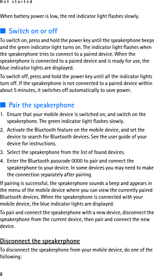 Get started8When battery power is low, the red indicator light flashes slowly.■Switch on or offTo switch on, press and hold the power key until the speakerphone beeps and the green indicator light turns on. The indicator light flashes when the speakerphone tries to connect to a paired device. When the speakerphone is connected to a paired device and is ready for use, the blue indicator lights are displayed.To switch off, press and hold the power key until all the indicator lights turn off. If the speakerphone is not connected to a paired device within about 5 minutes, it switches off automatically to save power.■Pair the speakerphone1. Ensure that your mobile device is switched on, and switch on the speakerphone. The green indicator light flashes slowly.2. Activate the Bluetooth feature on the mobile device, and set the device to search for Bluetooth devices. See the user guide of your device for instructions.3. Select the speakerphone from the list of found devices.4. Enter the Bluetooth passcode 0000 to pair and connect the speakerphone to your device. In some devices you may need to make the connection separately after pairing.If pairing is successful, the speakerphone sounds a beep and appears in the menu of the mobile device where you can view the currently paired Bluetooth devices. When the speakerphone is connected with your mobile device, the blue indicator lights are displayed.To pair and connect the speakerphone with a new device, disconnect the speakerphone from the current device, then pair and connect the new device.Disconnect the speakerphoneTo disconnect the speakerphone from your mobile device, do one of the following: