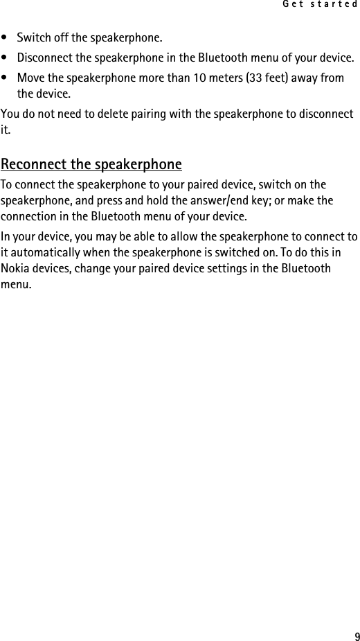 Get started9• Switch off the speakerphone.• Disconnect the speakerphone in the Bluetooth menu of your device.• Move the speakerphone more than 10 meters (33 feet) away from the device.You do not need to delete pairing with the speakerphone to disconnect it.Reconnect the speakerphoneTo connect the speakerphone to your paired device, switch on the speakerphone, and press and hold the answer/end key; or make the connection in the Bluetooth menu of your device.In your device, you may be able to allow the speakerphone to connect to it automatically when the speakerphone is switched on. To do this in Nokia devices, change your paired device settings in the Bluetooth menu.