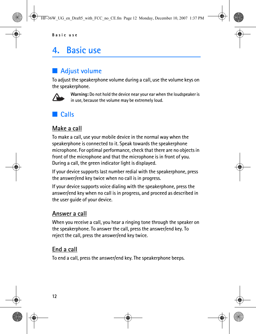 Basic use124. Basic use■Adjust volumeTo adjust the speakerphone volume during a call, use the volume keys on the speakerphone.Warning: Do not hold the device near your ear when the loudspeaker is in use, because the volume may be extremely loud.■CallsMake a callTo make a call, use your mobile device in the normal way when the speakerphone is connected to it. Speak towards the speakerphone microphone. For optimal performance, check that there are no objects in front of the microphone and that the microphone is in front of you. During a call, the green indicator light is displayed.If your device supports last number redial with the speakerphone, press the answer/end key twice when no call is in progress.If your device supports voice dialing with the speakerphone, press the answer/end key when no call is in progress, and proceed as described in the user guide of your device.Answer a callWhen you receive a call, you hear a ringing tone through the speaker on the speakerphone. To answer the call, press the answer/end key. To reject the call, press the answer/end key twice.End a callTo end a call, press the answer/end key. The speakerphone beeps.HF-36W_UG_en_Draft5_with_FCC_no_CE.fm  Page 12  Monday, December 10, 2007  1:37 PM