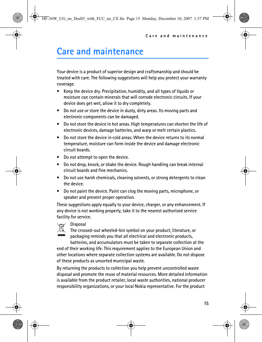 Care and maintenance15Care and maintenanceYour device is a product of superior design and craftsmanship and should be treated with care. The following suggestions will help you protect your warranty coverage.• Keep the device dry. Precipitation, humidity, and all types of liquids or moisture can contain minerals that will corrode electronic circuits. If your device does get wet, allow it to dry completely.• Do not use or store the device in dusty, dirty areas. Its moving parts and electronic components can be damaged.• Do not store the device in hot areas. High temperatures can shorten the life of electronic devices, damage batteries, and warp or melt certain plastics.• Do not store the device in cold areas. When the device returns to its normal temperature, moisture can form inside the device and damage electronic circuit boards.• Do not attempt to open the device.• Do not drop, knock, or shake the device. Rough handling can break internal circuit boards and fine mechanics.• Do not use harsh chemicals, cleaning solvents, or strong detergents to clean the device.• Do not paint the device. Paint can clog the moving parts, microphone, or speaker and prevent proper operation.These suggestions apply equally to your device, charger, or any enhancement. If any device is not working properly, take it to the nearest authorised service facility for service.DisposalThe crossed-out wheeled-bin symbol on your product, literature, or packaging reminds you that all electrical and electronic products, batteries, and accumulators must be taken to separate collection at the end of their working life. This requirement applies to the European Union and other locations where separate collection systems are available. Do not dispose of these products as unsorted municipal waste.By returning the products to collection you help prevent uncontrolled waste disposal and promote the reuse of material resources. More detailed information is available from the product retailer, local waste authorities, national producer responsibility organizations, or your local Nokia representative. For the product HF-36W_UG_en_Draft5_with_FCC_no_CE.fm  Page 15  Monday, December 10, 2007  1:37 PM