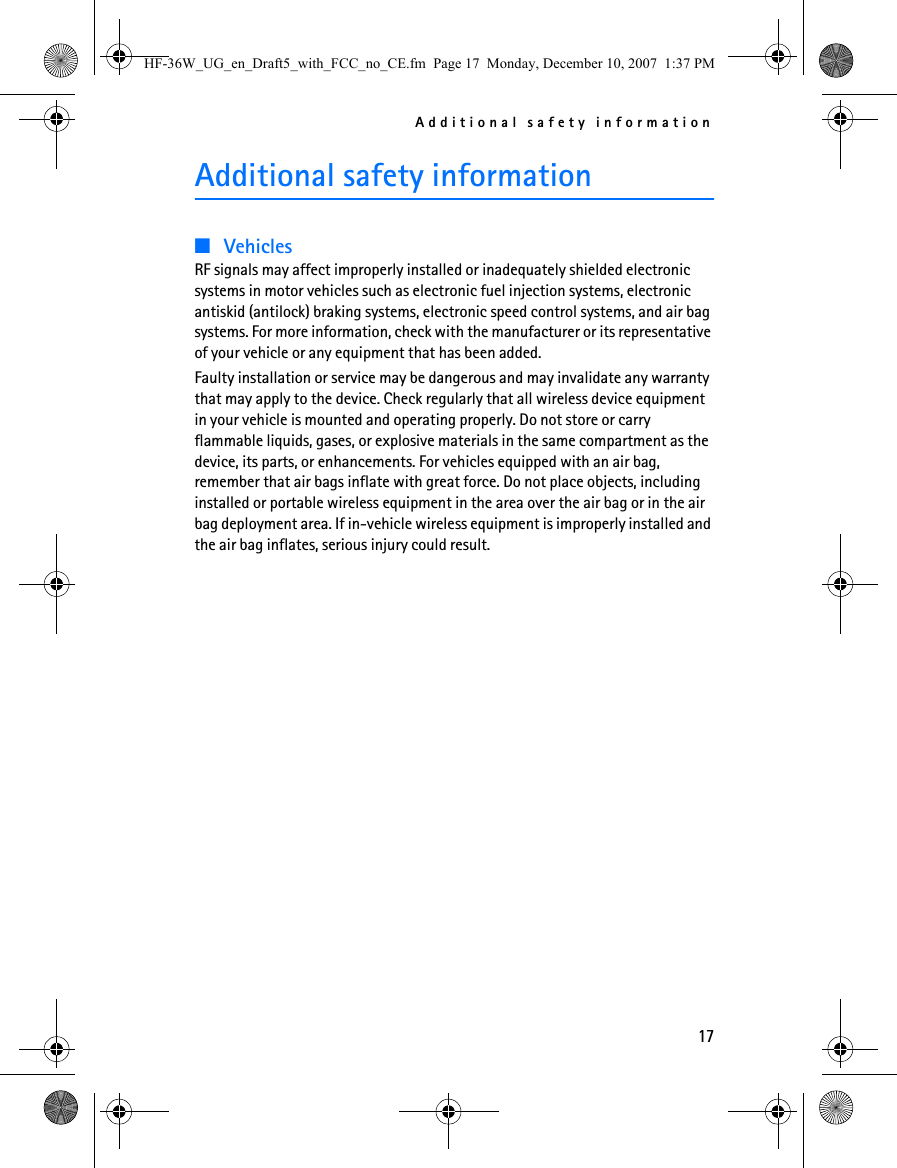 Additional safety information17Additional safety information■VehiclesRF signals may affect improperly installed or inadequately shielded electronic systems in motor vehicles such as electronic fuel injection systems, electronic antiskid (antilock) braking systems, electronic speed control systems, and air bag systems. For more information, check with the manufacturer or its representative of your vehicle or any equipment that has been added.Faulty installation or service may be dangerous and may invalidate any warranty that may apply to the device. Check regularly that all wireless device equipment in your vehicle is mounted and operating properly. Do not store or carry flammable liquids, gases, or explosive materials in the same compartment as the device, its parts, or enhancements. For vehicles equipped with an air bag, remember that air bags inflate with great force. Do not place objects, including installed or portable wireless equipment in the area over the air bag or in the air bag deployment area. If in-vehicle wireless equipment is improperly installed and the air bag inflates, serious injury could result.HF-36W_UG_en_Draft5_with_FCC_no_CE.fm  Page 17  Monday, December 10, 2007  1:37 PM