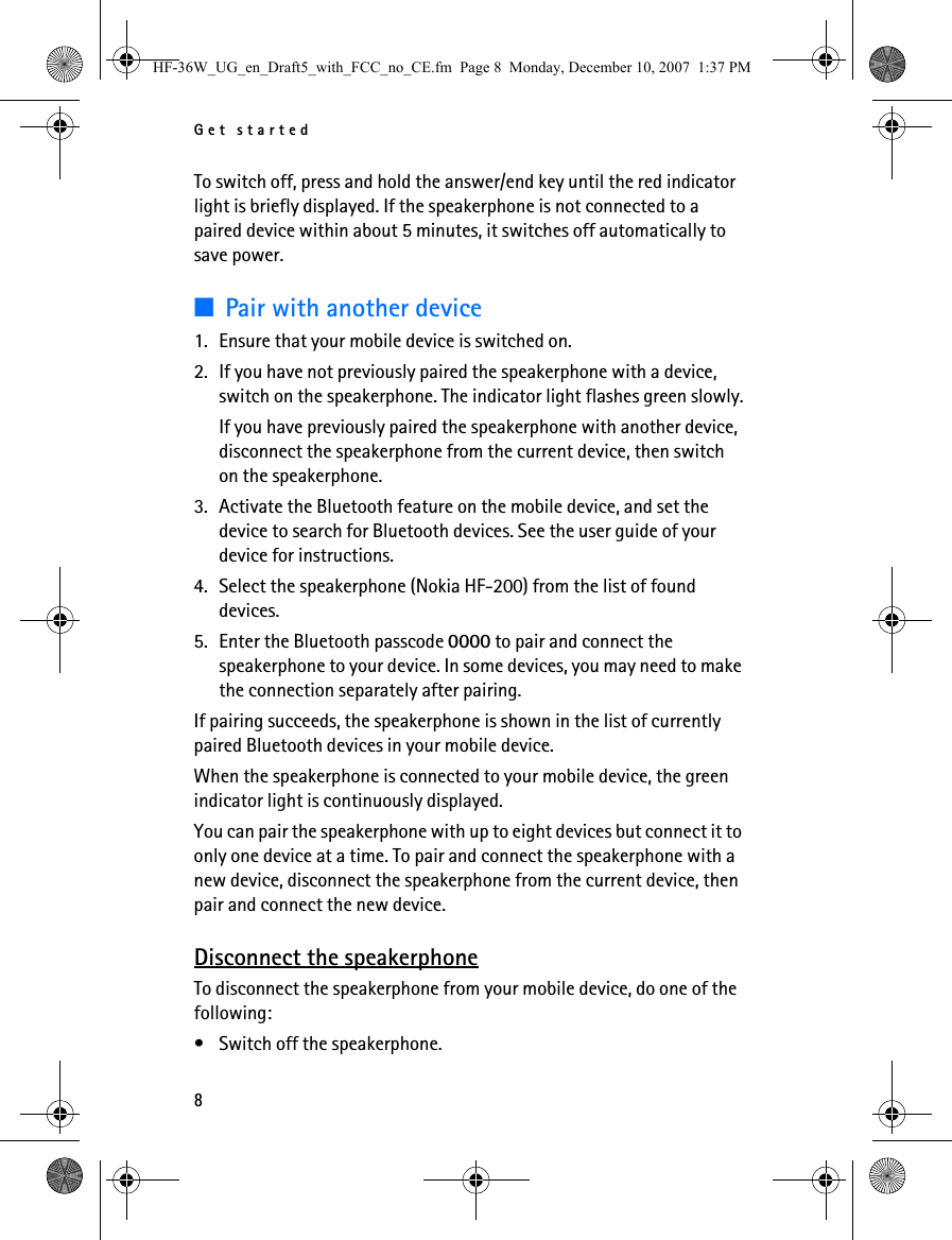 Get started8To switch off, press and hold the answer/end key until the red indicator light is briefly displayed. If the speakerphone is not connected to a paired device within about 5 minutes, it switches off automatically to save power.■Pair with another device1. Ensure that your mobile device is switched on.2. If you have not previously paired the speakerphone with a device, switch on the speakerphone. The indicator light flashes green slowly.If you have previously paired the speakerphone with another device, disconnect the speakerphone from the current device, then switch on the speakerphone.3. Activate the Bluetooth feature on the mobile device, and set the device to search for Bluetooth devices. See the user guide of your device for instructions.4. Select the speakerphone (Nokia HF-200) from the list of found devices.5. Enter the Bluetooth passcode 0000 to pair and connect the speakerphone to your device. In some devices, you may need to make the connection separately after pairing.If pairing succeeds, the speakerphone is shown in the list of currently paired Bluetooth devices in your mobile device. When the speakerphone is connected to your mobile device, the green indicator light is continuously displayed.You can pair the speakerphone with up to eight devices but connect it to only one device at a time. To pair and connect the speakerphone with a new device, disconnect the speakerphone from the current device, then pair and connect the new device.Disconnect the speakerphoneTo disconnect the speakerphone from your mobile device, do one of the following:• Switch off the speakerphone.HF-36W_UG_en_Draft5_with_FCC_no_CE.fm  Page 8  Monday, December 10, 2007  1:37 PM