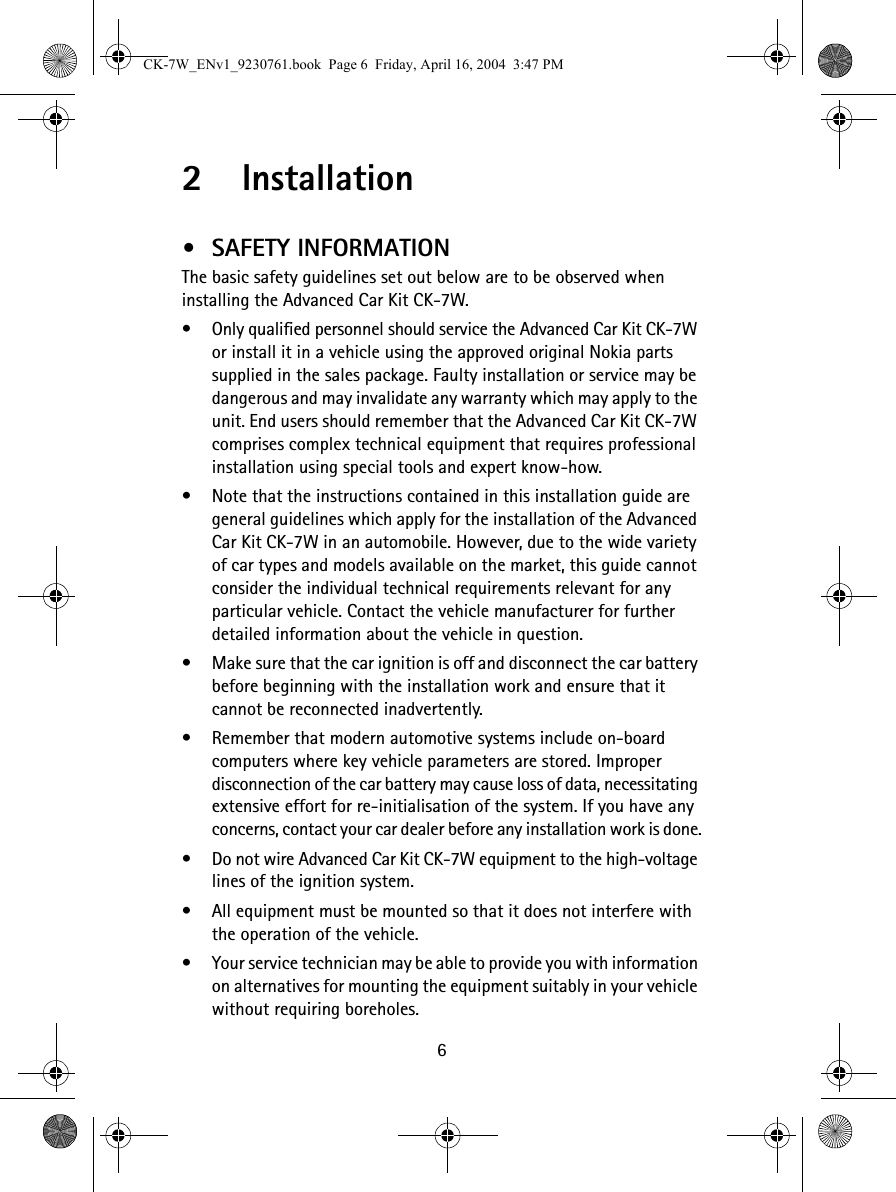 62 Installation•SAFETY INFORMATIONThe basic safety guidelines set out below are to be observed when installing the Advanced Car Kit CK-7W.•Only qualified personnel should service the Advanced Car Kit CK-7W or install it in a vehicle using the approved original Nokia parts supplied in the sales package. Faulty installation or service may be dangerous and may invalidate any warranty which may apply to the unit. End users should remember that the Advanced Car Kit CK-7W comprises complex technical equipment that requires professional installation using special tools and expert know-how.•Note that the instructions contained in this installation guide are general guidelines which apply for the installation of the Advanced Car Kit CK-7W in an automobile. However, due to the wide variety of car types and models available on the market, this guide cannot consider the individual technical requirements relevant for any particular vehicle. Contact the vehicle manufacturer for further detailed information about the vehicle in question.•Make sure that the car ignition is off and disconnect the car battery before beginning with the installation work and ensure that it cannot be reconnected inadvertently. •Remember that modern automotive systems include on-board computers where key vehicle parameters are stored. Improper disconnection of the car battery may cause loss of data, necessitating extensive effort for re-initialisation of the system. If you have any concerns, contact your car dealer before any installation work is done.•Do not wire Advanced Car Kit CK-7W equipment to the high-voltage lines of the ignition system.•All equipment must be mounted so that it does not interfere with the operation of the vehicle.•Your service technician may be able to provide you with information on alternatives for mounting the equipment suitably in your vehicle without requiring boreholes.CK-7W_ENv1_9230761.book  Page 6  Friday, April 16, 2004  3:47 PM