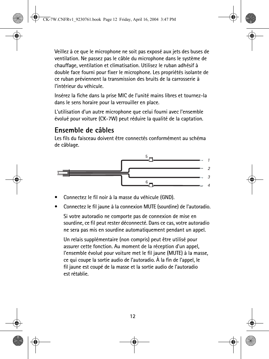 12Veillez à ce que le microphone ne soit pas exposé aux jets des buses de ventilation. Ne passez pas le câble du microphone dans le système de chauffage, ventilation et climatisation. Utilisez le ruban adhésif à double face fourni pour fixer le microphone. Les propriétés isolante de ce ruban préviennent la transmission des bruits de la carrosserie à l&apos;intérieur du véhicule.Insérez la fiche dans la prise MIC de l&apos;unité mains libres et tournez-la dans le sens horaire pour la verrouiller en place.L&apos;utilisation d&apos;un autre microphone que celui fourni avec l&apos;ensemble évolué pour voiture (CK-7W) peut réduire la qualité de la captation.Ensemble de câblesLes fils du faisceau doivent être connectés conformément au schéma de câblage. •Connectez le fil noir à la masse du véhicule (GND).•Connectez le fil jaune à la connexion MUTE (sourdine) de l&apos;autoradio.Si votre autoradio ne comporte pas de connexion de mise en sourdine, ce fil peut rester déconnecté. Dans ce cas, votre autoradio ne sera pas mis en sourdine automatiquement pendant un appel.Un relais supplémentaire (non compris) peut être utilisé pour assurer cette fonction. Au moment de la réception d&apos;un appel, l&apos;ensemble évolué pour voiture met le fil jaune (MUTE) à la masse, ce qui coupe la sortie audio de l&apos;autoradio. À la fin de l&apos;appel, le fil jaune est coupé de la masse et la sortie audio de l&apos;autoradio est rétablie. CK-7W.CNFRv1_9230761.book  Page 12  Friday, April 16, 2004  3:47 PM