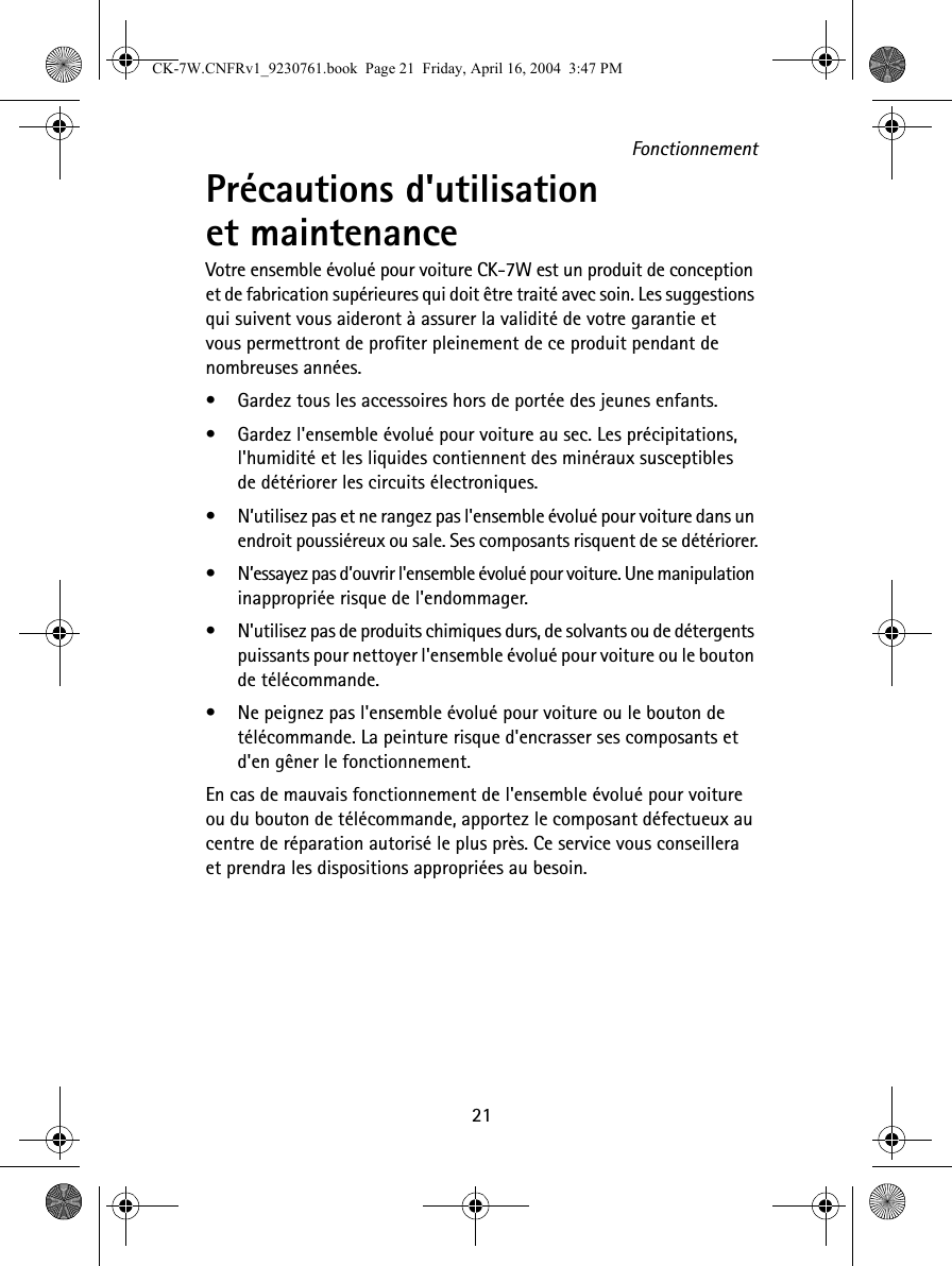 Fonctionnement21Précautions d&apos;utilisation et maintenance Votre ensemble évolué pour voiture CK-7W est un produit de conception et de fabrication supérieures qui doit être traité avec soin. Les suggestions qui suivent vous aideront à assurer la validité de votre garantie et vous permettront de profiter pleinement de ce produit pendant de nombreuses années.•Gardez tous les accessoires hors de portée des jeunes enfants.•Gardez l&apos;ensemble évolué pour voiture au sec. Les précipitations, l&apos;humidité et les liquides contiennent des minéraux susceptibles de détériorer les circuits électroniques.•N’utilisez pas et ne rangez pas l&apos;ensemble évolué pour voiture dans un endroit poussiéreux ou sale. Ses composants risquent de se détériorer.•N’essayez pas d’ouvrir l&apos;ensemble évolué pour voiture. Une manipulation inappropriée risque de l&apos;endommager.•N&apos;utilisez pas de produits chimiques durs, de solvants ou de détergents puissants pour nettoyer l&apos;ensemble évolué pour voiture ou le bouton de télécommande. •Ne peignez pas l&apos;ensemble évolué pour voiture ou le bouton de télécommande. La peinture risque d&apos;encrasser ses composants et d&apos;en gêner le fonctionnement.En cas de mauvais fonctionnement de l&apos;ensemble évolué pour voiture ou du bouton de télécommande, apportez le composant défectueux au centre de réparation autorisé le plus près. Ce service vous conseillera et prendra les dispositions appropriées au besoin.CK-7W.CNFRv1_9230761.book  Page 21  Friday, April 16, 2004  3:47 PM