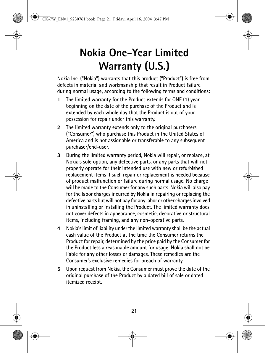 21Nokia One-Year Limited Warranty (U.S.)Nokia Inc. (“Nokia”) warrants that this product (“Product”) is free from defects in material and workmanship that result in Product failure during normal usage, according to the following terms and conditions:1The limited warranty for the Product extends for ONE (1) year beginning on the date of the purchase of the Product and is extended by each whole day that the Product is out of your possession for repair under this warranty.2The limited warranty extends only to the original purchasers (“Consumer”) who purchase this Product in the United States of America and is not assignable or transferable to any subsequent purchaser/end-user.3During the limited warranty period, Nokia will repair, or replace, at Nokia’s sole option, any defective parts, or any parts that will not properly operate for their intended use with new or refurbished replacement items if such repair or replacement is needed because of product malfunction or failure during normal usage. No charge will be made to the Consumer for any such parts. Nokia will also pay for the labor charges incurred by Nokia in repairing or replacing the defective parts but will not pay for any labor or other charges involved in uninstalling or installing the Product. The limited warranty does not cover defects in appearance, cosmetic, decorative or structural items, including framing, and any non-operative parts.4Nokia’s limit of liability under the limited warranty shall be the actual cash value of the Product at the time the Consumer returns the Product for repair, determined by the price paid by the Consumer for the Product less a reasonable amount for usage. Nokia shall not be liable for any other losses or damages. These remedies are the Consumer’s exclusive remedies for breach of warranty.5Upon request from Nokia, the Consumer must prove the date of the original purchase of the Product by a dated bill of sale or dated itemized receipt.CK-7W_ENv1_9230761.book  Page 21  Friday, April 16, 2004  3:47 PM