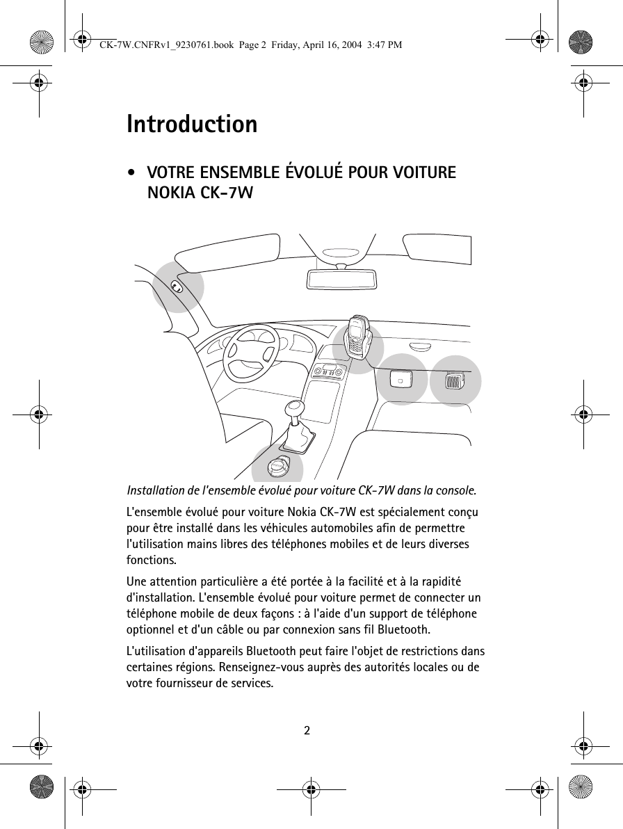 2Introduction•VOTRE ENSEMBLE ÉVOLUÉ POUR VOITURE NOKIA CK-7WInstallation de l&apos;ensemble évolué pour voiture CK-7W dans la console. L&apos;ensemble évolué pour voiture Nokia CK-7W est spécialement conçu pour être installé dans les véhicules automobiles afin de permettre l&apos;utilisation mains libres des téléphones mobiles et de leurs diverses fonctions.Une attention particulière a été portée à la facilité et à la rapidité d&apos;installation. L&apos;ensemble évolué pour voiture permet de connecter un téléphone mobile de deux façons : à l&apos;aide d&apos;un support de téléphone optionnel et d&apos;un câble ou par connexion sans fil Bluetooth.L&apos;utilisation d&apos;appareils Bluetooth peut faire l&apos;objet de restrictions dans certaines régions. Renseignez-vous auprès des autorités locales ou de votre fournisseur de services.CK-7W.CNFRv1_9230761.book  Page 2  Friday, April 16, 2004  3:47 PM