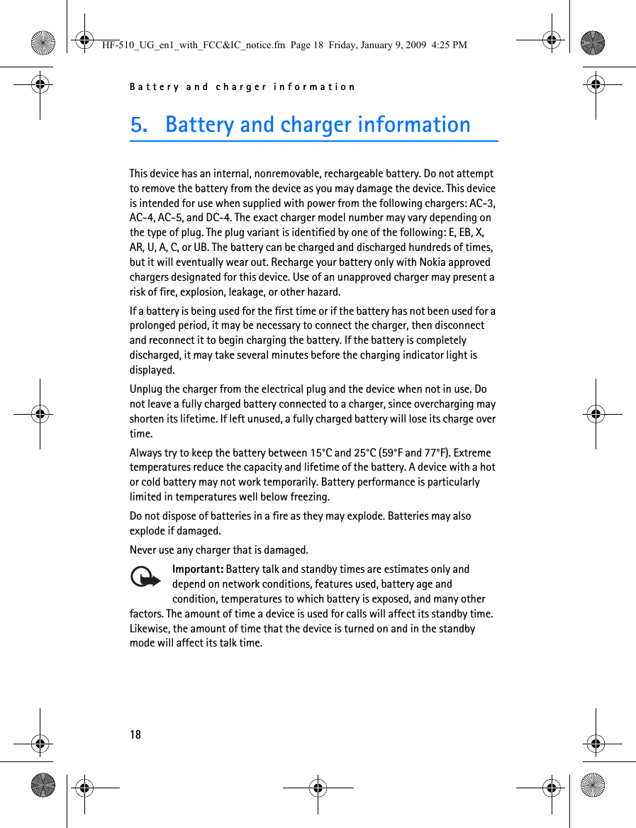 Battery and charger information185. Battery and charger informationThis device has an internal, nonremovable, rechargeable battery. Do not attempt to remove the battery from the device as you may damage the device. This device is intended for use when supplied with power from the following chargers: AC-3, AC-4, AC-5, and DC-4. The exact charger model number may vary depending on the type of plug. The plug variant is identified by one of the following: E, EB, X, AR, U, A, C, or UB. The battery can be charged and discharged hundreds of times, but it will eventually wear out. Recharge your battery only with Nokia approved chargers designated for this device. Use of an unapproved charger may present a risk of fire, explosion, leakage, or other hazard.If a battery is being used for the first time or if the battery has not been used for a prolonged period, it may be necessary to connect the charger, then disconnect and reconnect it to begin charging the battery. If the battery is completely discharged, it may take several minutes before the charging indicator light is displayed.Unplug the charger from the electrical plug and the device when not in use. Do not leave a fully charged battery connected to a charger, since overcharging may shorten its lifetime. If left unused, a fully charged battery will lose its charge over time.Always try to keep the battery between 15°C and 25°C (59°F and 77°F). Extreme temperatures reduce the capacity and lifetime of the battery. A device with a hot or cold battery may not work temporarily. Battery performance is particularly limited in temperatures well below freezing.Do not dispose of batteries in a fire as they may explode. Batteries may also explode if damaged.Never use any charger that is damaged.Important: Battery talk and standby times are estimates only and depend on network conditions, features used, battery age and condition, temperatures to which battery is exposed, and many other factors. The amount of time a device is used for calls will affect its standby time. Likewise, the amount of time that the device is turned on and in the standby mode will affect its talk time.HF-510_UG_en1_with_FCC&amp;IC_notice.fm  Page 18  Friday, January 9, 2009  4:25 PM