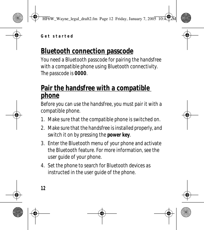 Get started12Bluetooth connection passcodeYou need a Bluetooth passcode for pairing the handsfree with a compatible phone using Bluetooth connectivity. The passcode is 0000.Pair the handsfree with a compatible phoneBefore you can use the handsfree, you must pair it with a compatible phone.1. Make sure that the compatible phone is switched on.2. Make sure that the handsfree is installed properly, and switch it on by pressing the power key.3. Enter the Bluetooth menu of your phone and activate the Bluetooth feature. For more information, see the user guide of your phone.4. Set the phone to search for Bluetooth devices as instructed in the user guide of the phone.HF6W_Wayne_legal_draft2.fm  Page 12  Friday, January 7, 2005  10:46 AM