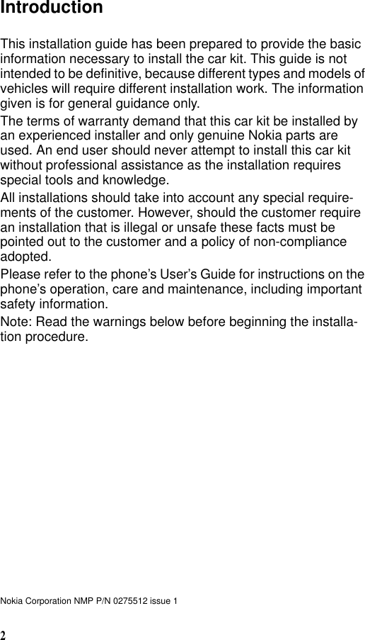 2IntroductionThis installation guide has been prepared to provide the basic information necessary to install the car kit. This guide is not intended to be definitive, because different types and models of vehicles will require different installation work. The information given is for general guidance only.The terms of warranty demand that this car kit be installed by an experienced installer and only genuine Nokia parts are used. An end user should never attempt to install this car kit without professional assistance as the installation requires special tools and knowledge.All installations should take into account any special require-ments of the customer. However, should the customer require an installation that is illegal or unsafe these facts must be pointed out to the customer and a policy of non-compliance adopted.Please refer to the phone’s User’s Guide for instructions on the phone’s operation, care and maintenance, including important safety information.Note: Read the warnings below before beginning the installa-tion procedure.Nokia Corporation NMP P/N 0275512 issue 1