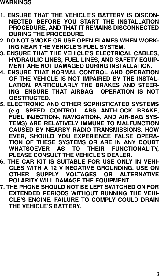 3WARNINGS1. ENSURE THAT THE VEHICLE’S BATTERY IS DISCON-NECTED BEFORE YOU START THE INSTALLATIONPROCEDURE, AND THAT IT REMAINS DISCONNECTEDDURING THE PROCEDURE.2. DO NOT SMOKE OR USE OPEN FLAMES WHEN WORK-ING NEAR THE VEHICLE’S FUEL SYSTEM.3. ENSURE THAT THE VEHICLE’S ELECTRICAL CABLES,HYDRAULIC LINES, FUEL LINES, AND SAFETY EQUIP-MENT ARE NOT DAMAGED DURING INSTALLATION.4. ENSURE THAT NORMAL CONTROL AND OPERATIONOF THE VEHICLE IS NOT IMPAIRED BY THE INSTAL-LATION, PARTICULARLY THE BRAKES AND STEER-ING. ENSURE THAT AIRBAG  OPERATION IS NOTOBSTRUCTED.5. ELECTRONIC AND OTHER SOPHISTICATED SYSTEMS(e.g. SPEED CONTROL, ABS ANTI-LOCK BRAKE,FUEL INJECTION-, NAVIGATION-, AND AIR-BAG SYS-TEMS) ARE RELATIVELY IMMUNE TO MALFUNCTIONCAUSED BY NEARBY RADIO TRANSMISSIONS. HOWEVER, SHOULD YOU EXPERIENCE FALSE OPERA-TION OF THESE SYSTEMS OR ARE IN ANY DOUBTWHATSOEVER AS TO THEIR FUNCTIONALITY,PLEASE CONSULT THE VEHICLE’S DEALER.6. THE CAR KIT IS SUITABLE FOR USE ONLY IN VEHI-CLES WITH A 12 V NEGATIVE GROUNDING. USE ONOTHER SUPPLY VOLTAGES OR ALTERNATIVEPOLARITY WILL DAMAGE THE EQUIPMENT.7. THE PHONE SHOULD NOT BE LEFT SWITCHED ON FOREXTENDED PERIODS WITHOUT RUNNING THE VEHI-CLE’S ENGINE. FAILURE TO COMPLY COULD DRAINTHE VEHICLE’S BATTERY.